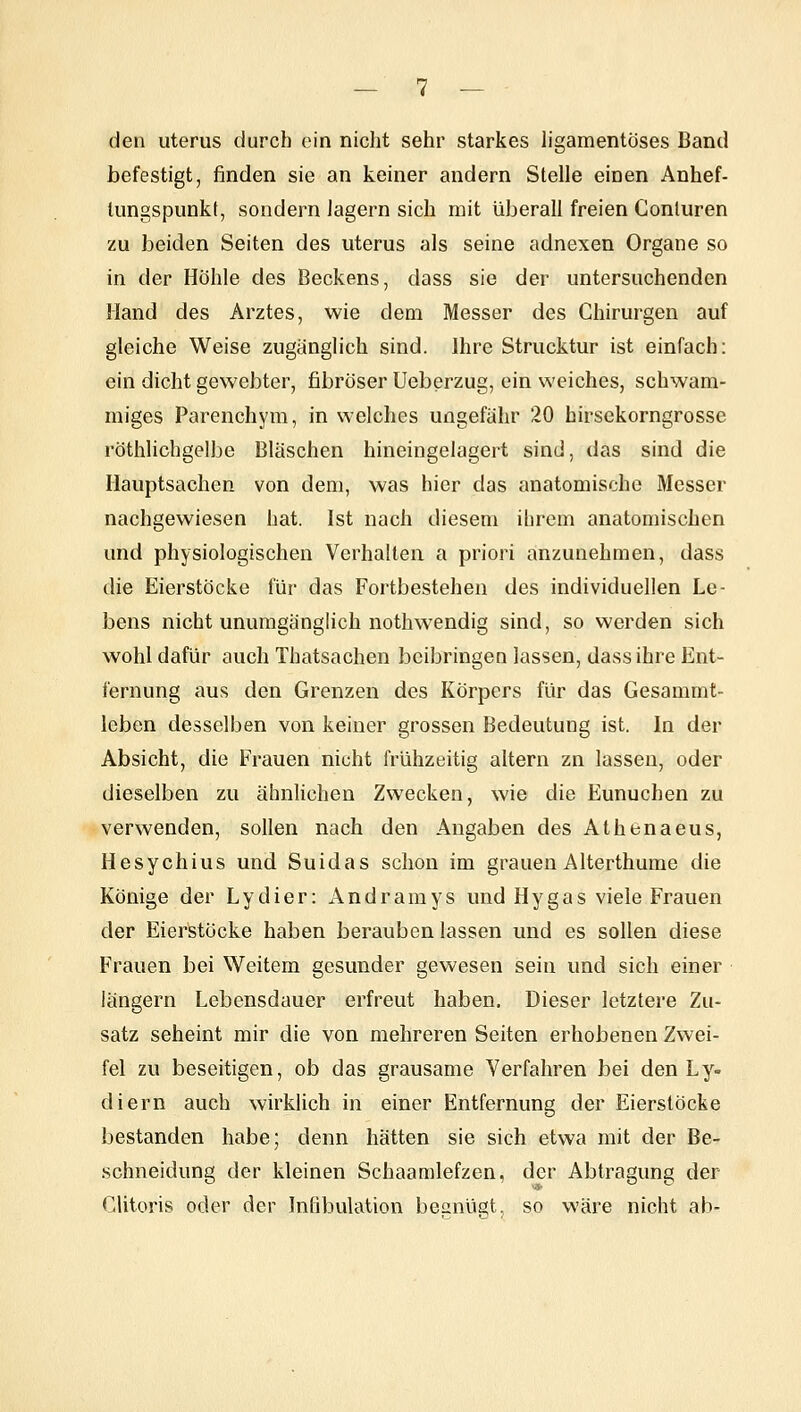 den Uterus durch ein nicht sehr starkes ligamentöses Band befestigt, finden sie an keiner andern Stelle einen Anhef- tungspunkt, sondern Jagern sich mit überall freien Gonluren zu beiden Seiten des uterus als seine adnexen Organe so in der Höhle des Beckens, dass sie der untersuchenden Hand des Arztes, wie dem Messer des Chirurgen auf gleiche Weise zugänglich sind. Ihre Strucktur ist einfach; ein dicht gewebter, fibröser Ueberzug, ein weiches, schwam- miges Parenchym, in welches ungefähr 20 hirsekorngrosse röthlichgelbe Bläschen hineingelagert sind, das sind die Hauptsachen von dem, was hier das anatomische Messer nachgewiesen hat. Ist nach diesem ihrem anatomischen und physiologischen Verhalten a priori anzunehmen, dass die Eierstöcke für das Fortbestehen des individuellen Le- bens nicht unumgänglich nothwendig sind, so werden sich wohl dafür auch Thatsachen beibringen lassen, dass ihre Ent- fernung aus den Grenzen des Körpers für das Gesammt- leben desselben von keiner grossen Bedeutung ist. In der Absicht, die Frauen nicht frühzeitig altern zn lassen, oder dieselben zu ähnlichen Zwecken, wie die Eunuchen zu verwenden, sollen nach den Angaben des Athenaeus, Hesychius und Suidas schon im grauen Alterthume die Könige der Lydier: Andramys und Hygas viele Frauen der Eierstocke haben berauben lassen und es sollen diese Frauen bei Weitem gesunder gewesen sein und sich einer längern Lebensdauer erfreut haben. Dieser letztere Zu- satz seheint mir die von mehreren Seiten erhobenen Zwei- fel zu beseitigen, ob das grausame Verfahren bei den Ly- diern auch wirklich in einer Entfernung der Eierstöcke bestanden habe; denn hätten sie sich etwa mit der Be- schneidung der kleinen Schaamlefzen, der Abtragung der Clitoris oder der Infibulation begnügt, so wäre nicht ab-