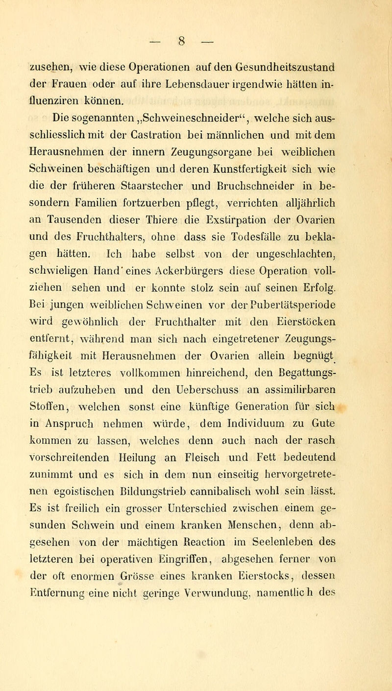 zusehen, wie diese Operationen auf den Gesundheitszustand der Frauen oder auf ihre Lebensdauer irgendwie hätten in- fluenziren können. Die sogenannten,,Schweineschneider, welche sich aus- schliesslich mit der Castration bei männlichen und mit dem Herausnehmen der Innern Zeugungsorgane bei weiblichen Schweinen beschäftigen und deren Kunstfertigkeit sich wie die der früheren Staarstecher und Bruchschneider in be- sondern Familien fortzuerben pflegt, verrichten alljährlich an Tausenden dieser Thiere die Exstirpation der Ovarien und des Fruchthalters, ohne dass sie Todesfälle zu bekla- gen hätten. Ich habe selbst von der ungeschlachten, schwieligen Hand'eines Ackerbürgers diese Operation voll- ziehen sehen und er konnte slolz sein auf seinen Erfolg. Bei jungen weiblichen Schweinen vor der Pubertätsperiode wird gewöhnlich der Fruchthalter mit den Eierstöcken entfernt, während man sich nach eingetretener Zeugungs- fähigkeit mit Herausnehmen der Ovarien allein begnügt Es ist letzteres vollkommen hinreichend, den Begattungs- trieb aufzuheben und den Ueberschuss an assimilirbaren Stoffen, welchen sonst eine künftige Generation für sich in Anspruch nehmen würde, dem Individuum zu Gute kommen zu lassen, welches denn auch nach der rasch vorschreitenden Heilung an Fleisch und Fett bedeutend zunimmt und es sich in dem nun einseitig hervorgetrete- nen egoistischen Bildungstrieb cannibalisch wohl sein lässt. Es ist freilich ein grosser Unterschied zwischen einem ge- sunden Schwein und einem kranken Menschen, denn ab- gesehen von der mächtigen Reaction im Seelenleben des letzteren bei operativen Eingriffen, abgesehen ferner von der oft enormen Grösse eines kranken Eierstocks, dessen Entfernung eine nicht geringe Verwundung, namentlich des