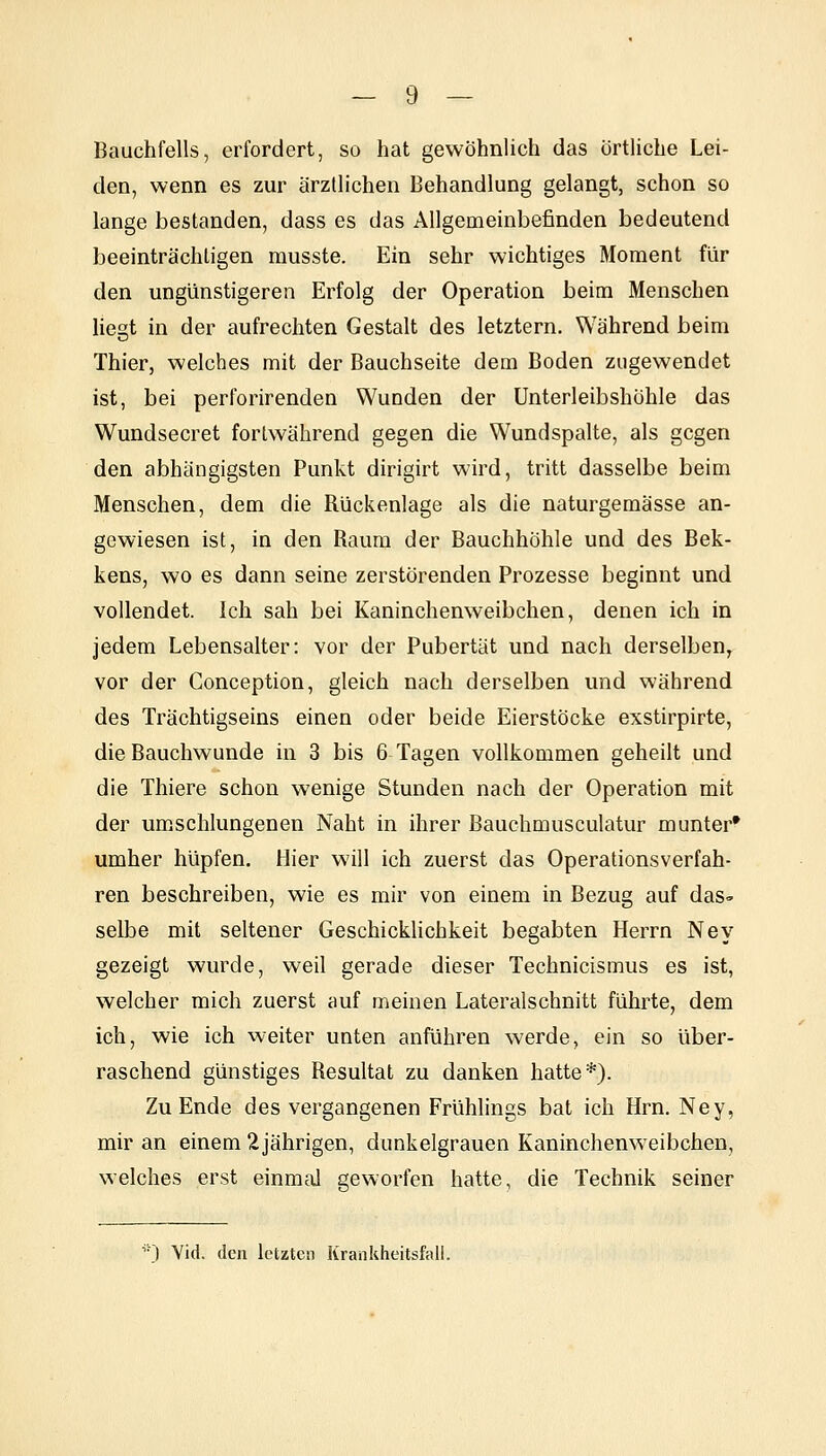 Bauchfells, erfordert, so hat gewöhnlich das örtliche Lei- den, wenn es zur ärztlichen Behandlung gelangt, schon so lange bestanden, dass es das Allgemeinbefinden bedeutend beeinträchtigen musste. Ein sehr wichtiges Moment für den ungünstigeren Erfolg der Operation beim Menschen liegt in der aufrechten Gestalt des letztern. Während beim Thier, welches mit der Bauchseite dem Boden zugewendet ist, bei perforirenden Wunden der Unterleibshöhle das Wundsecret fortwährend gegen die Wundspalte, als gegen den abhängigsten Punkt dirigirt wird, tritt dasselbe beim Menschen, dem die Rückenlage als die naturgemässe an- gewiesen ist, in den Raum der Bauchhöhle und des Bek- kens, wo es dann seine zerstörenden Prozesse beginnt und vollendet. Ich sah bei Kaninchenweibchen, denen ich in jedem Lebensalter: vor der Pubertät und nach derselben, vor der Gonception, gleich nach derselben und während des Trächtigseins einen oder beide Eierstöcke exstirpirte, die Bauchwunde in 3 bis 6 Tagen vollkommen geheilt und die Thiere schon wenige Stunden nach der Operation mit der umschlungenen Naht in ihrer Bauchmusculatur munter* umher hüpfen. Hier will ich zuerst das Operationsverfah- ren beschreiben, wie es mir von einem in Bezug auf das- selbe mit seltener Geschicklichkeit begabten Herrn Ney gezeigt wurde, weil gerade dieser Technicismus es ist, welcher mich zuerst auf meinen Lateralschnitt führte, dem ich, wie ich weiter unten anführen werde, ein so über- raschend günstiges Resultat zu danken hatte*). Zu Ende des vergangenen Frühlings bat ich Hrn. Ney, mir an einem 2 jährigen, dunkelgrauen Kaninchenweibchen, welches erst einmal geworfen hatte, die Technik seiner ■■) Yid. den letzten Kranliheitsfall.