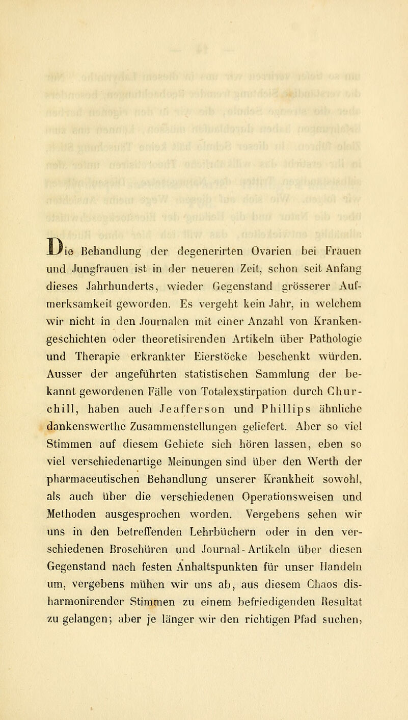 Di 'ie Behandlung der degenerirten Ovarien bei Frauen und Jungfrauen ist in der neueren Zeit, schon seit Anfang dieses Jahrhunderts, wieder Gegenstand grösserer Auf- merksamkeit geworden. Es vergeht kein Jahr, in welchem wir nicht in den Journalen mit einer Anzahl von Kranken- geschichten oder theorelisirenden Artikeln über Pathologie und Therapie erkrankter Eierstöcke beschenkt würden. Ausser der angeführten statistischen Sammlung der be- kannt gewordenen Fälle von Totalexstirpation durch Chur- chill, haben auch Jeafferson und Phillips ähnliche dankenswerthe Zusammenstellungen geUefert. Aber so viel Stimmen auf diesem Gebiete sich hören lassen, eben so viel verschiedenartige Meinungen sind über den Werth der pharmaceutischen Behandlung unserer Krankheit sowohl, als auch über die verschiedenen Operationsweisen und Methoden ausgesprochen worden. Vergebens sehen wir uns in den betreffenden Lehrbüchern oder in den ver- schiedenen Broschüren und Journal-Artikeln über diesen Gegenstand nach festen Anhaltspunkten für unser Handeln um, vergebens mühen wir uns ab, aus diesem Chaos dis- harmonirender Stimmen zu einem befriedigenden Resultat zu gelangen-, aber je länger wir den richtigen Pfad suchen,