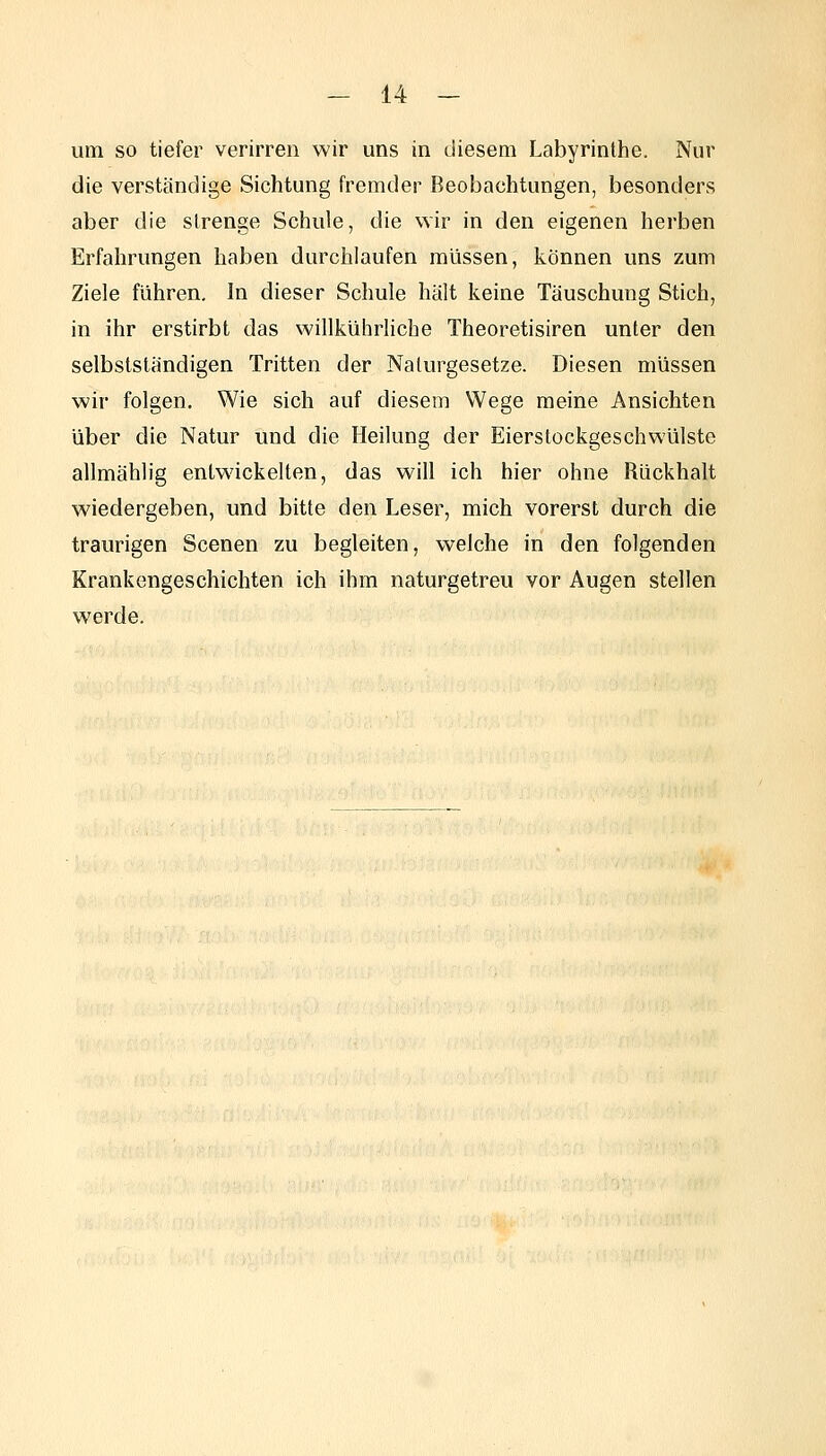 um so tiefer verirren wir uns in diesem Labyrinthe. Nur die verständige Sichtung fremder Beobachtungen, besonders aber die strenge Schule, die wir in den eigenen herben Erfahrungen haben durchlaufen müssen, können uns zum Ziele führen. In dieser Schule hält keine Täuschung Stich, in ihr erstirbt das willkührliche Theoretisiren unter den selbstständigen Tritten der Naturgesetze. Diesen müssen wir folgen. Wie sich auf diesem Wege meine Ansichten über die Natur und die Heilung der Eierstockgeschwülste allmählig entwickelten, das will ich hier ohne Rückhalt wiedergeben, und bitte den Leser, mich vorerst durch die traurigen Scenen zu begleiten, welche in den folgenden Krankengeschichten ich ihm naturgetreu vor Augen stellen werde.