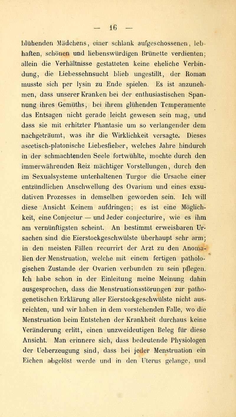 blühenden Mädchens, einer schlank aufgeschossenen, leb- haften, schonen und liebenswürdigen Brünette verdienten; allein die Verhältnisse gestatteten keine eheliche Verbin- dung, die Liebessehnsucht blieb ungestillt, der Roman musste sich per lysin zu Ende spielen. Es ist anzuneh- men, dass unserer Kranken bei der enthusiastischen Span- nung ihres Gemüths, bei ihrem glühenden Temperamente das Entsagen nicht gerade leicht gewesen sein mag, und dass sie mit erhitzter Phantasie um so verlangender dem nachgeträumt, was ihr die Wirklichkeit versagte. Dieses ascetisch-platonische Liebesfieber, welches Jahre hindurch in der schmachtenden Seele fortwühlte, mochte durch den immerwährenden Reiz mächtiger Vorstellungen, durch den im Sexualsysteme unterhaltenen Turgor die Ursache einer entzündlichen Anschwellung des Ovarium und eines exsu- dativen Prozesses in demselben geworden sein. Ich will diese Ansicht Keinem aufdringen; es ist eine Möghch- keit, eine Gonjectur — und Jeder conjecturire, wie es ihm am vernünftigsten scheint. An bestimmt erweisbaren Ur- sachen sind die Eierstockgeschwülste überhaupt sehr arm; in den meisten Fällen recurrirt der Arzt zu den Anoma- lien der Menstruation, welche mit einem fertigen patholo- gischen Zustande der Ovarien verbunden zu sein pflegen. Ich habe schon in der Einleitung meine Meinung dahin ausgesprochen, dass die Menstruationsstörungen zur patho- genetischen Erklärung aller Eierstockgeschwülste nicht aus- reichten, und wir haben in dem vorstehenden Falle, wo die Menstruation beim Entstehen der Krankheit durchaus keine Veränderung erlitt, einen unzweideutigen Beleg für diese Ansicht. Man erinnere sich, dass bedeutende Physiologen der Ueberzeugung sind, dass bei jeder Menstruation ein Eichen al.)gelöst werde und in den Uterus gelange, und