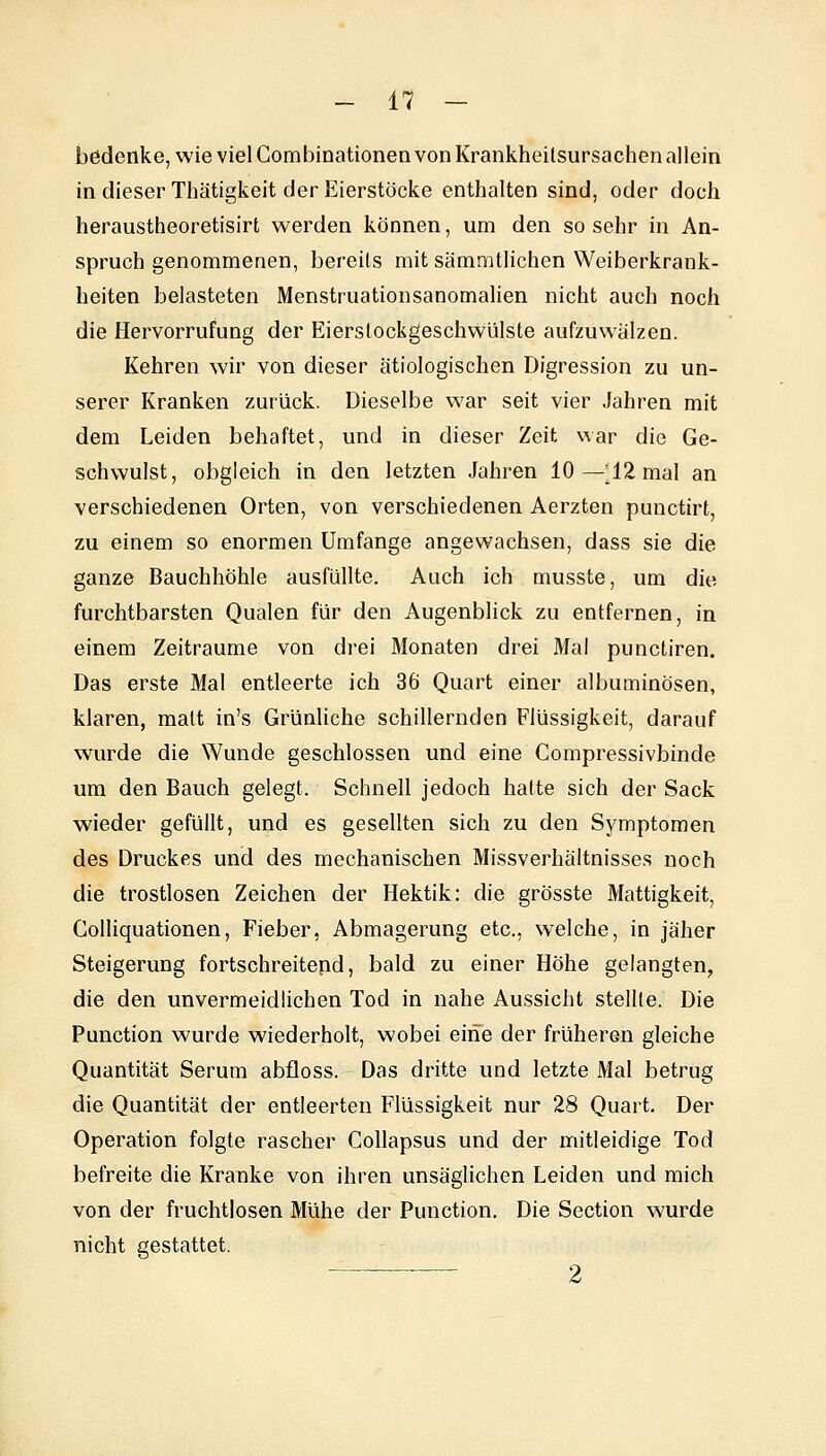 bödenke, wie viel Combinationen von Krankheitsursachen allein in dieser Thätigkeit der Eierstöcke enthalten sind, oder doch heraustheoretisirt werden können, um den sosehr in An- spruch genommenen, bereits mit sämmtlichen Weiberkrank- heiten belasteten Menstruationsanomalien nicht auch noch die Hervorrufung der Eierstockgeschwülste aufzuwalzen. Kehren wir von dieser ätiologischen Digression zu un- serer Kranken zurück. Dieselbe war seit vier Jahren mit dem Leiden behaftet, und in dieser Zeit war die Ge- schwulst, obgleich in den letzten Jahren 10—^12 mal an verschiedenen Orten, von verschiedenen Aerzten punctirt, zu einem so enormen Umfange angewachsen, dass sie die ganze Bauchhöhle ausfüllte. Auch ich musste, um die furchtbarsten Qualen für den Augenblick zu entfernen, in einem Zeiträume von drei Monaten drei Mal punctiren. Das erste Mal entleerte ich 36 Quart einer albuminösen, klaren, matt in's GrünHche schillernden Flüssigkeit, darauf wurde die Wunde geschlossen und eine Compressivbinde um den Bauch gelegt. Schnell jedoch halte sich der Sack wieder gefüllt, und es gesellten sich zu den Symptomen des Druckes und des mechanischen Missverhältnisses noch die trostlosen Zeichen der Hektik: die grösste Mattigkeit, Golliquationen, Fieber, Abmagerung etc., welche, in jäher Steigerung fortschreitend, bald zu einer Höhe gelangten, die den unvermeidlichen Tod in nahe Aussicht stellte. Die Function wurde wiederholt, wobei eine der früheren gleiche Quantität Serum abfloss. Das dritte und letzte Mal betrug die Quantität der entleerten Flüssigkeit nur 28 Quart. Der Operation folgte rascher Collapsus und der mitleidige Tod befreite die Kranke von ihren unsäglichen Leiden und mich von der fruchtlosen Mühe der Function. Die Section wurde nicht gestattet. ■ 2