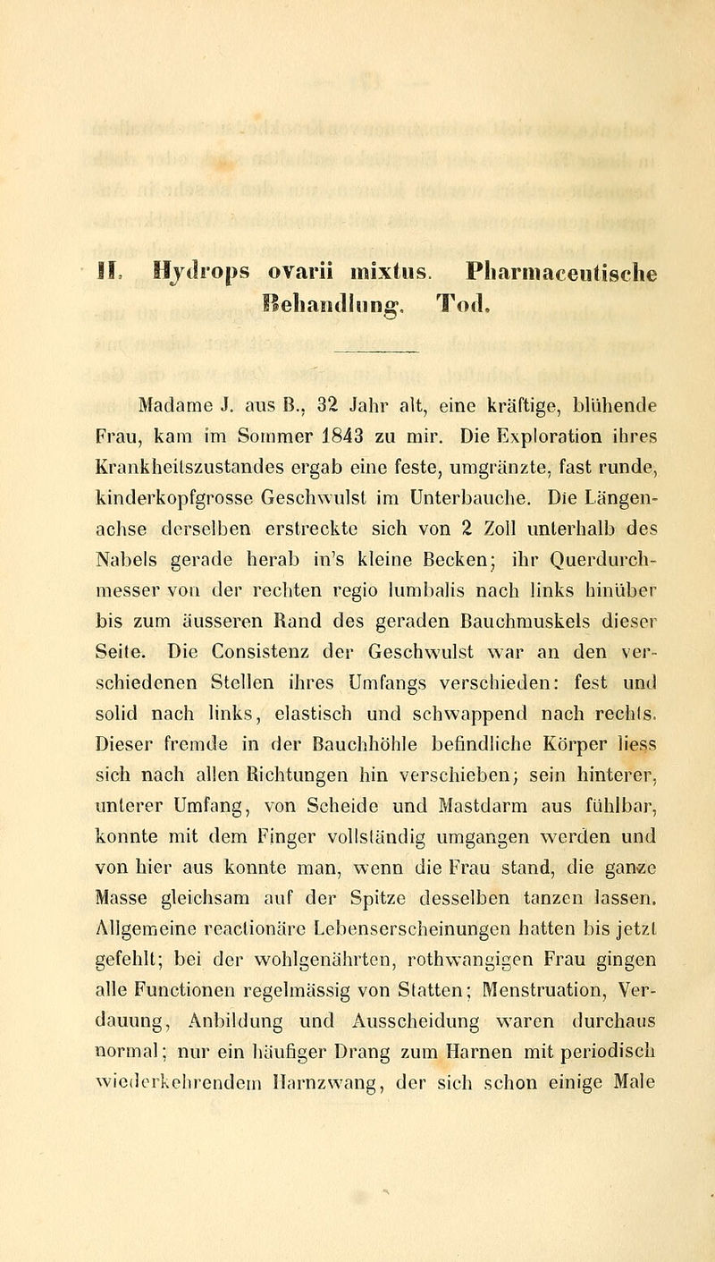 Hjdiops ovarii mixtus. Pliarmaceutische fS eil aiid hing. Tod. Madame J. aus B., 32 Jahr alt, eine kräftige, blühende Frau, kam im Sommer 1843 zu mir. Die Exploration ihres Krankheilszustandes ergab eine feste, umgränzte, fast runde, kinderkopfgrosse Geschwulst im Unterbauche. Die Längen- achse derselben erstreckte sich von 2 Zoll unterhalb des Nabels gerade herab in's kleine Becken; ihr Querdurch- messer von der rechten regio iumbalis nach links hinüber bis zum äusseren Rand des geraden Bauchrauskels dieser Seite. Die Consistenz der Geschwulst war an den ver- schiedenen Stellen ihres Umfangs verschieden: fest und solid nach links, elastisch und schwappend nach rechts. Dieser fremde in der Bauchhöhle befindliche Körper liess sich nach allen Richtungen hin verschieben; sein hinterer, unterer Umfang, von Scheide und Mastdarm aus fühlbar, konnte mit dem Finger vollständig umgangen werden und von hier aus konnte man, wenn die Frau stand, die ganee Masse gleichsam auf der Spitze desselben tanzen lassen. Allgemeine reaclionäre Lebenserscheinungen hatten bis jetzt gefehlt; bei der wohlgenährten, rothwangigen Frau gingen alle Functionen regelmässig von Statten; Menstruation, Ver- dauung, Anbildung und Ausscheidung waren durchaus normal; nur ein häufiger Drang zum Harnen mit periodisch wiederkehrendem Harnzwang, der sich schon einige Male