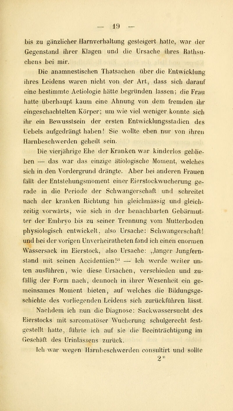 bis zu gänzlicher Harnverhaltung gesteigert hatte, war der Gegenstand ihrer Klagen und die Ursache ihres Rathsu- chens bei mir. Die anamnestischen Thatsachen über die Entwicklung ihres Leidens waren nicht von der Art, dass sich darauf eine bestimmte Aetiologie hätte begründen lassen; die Frau hatte überhaupt kaum eine Ahnung von dem fremden ihr eingeschachtelten Körper; um wie viel weniger konnte sich ihr ein Bewusstsein der ersten Entwicklungsstadien des Uebels aufgedrängt haben! Sie wollte eben nur von ihren Harnbeschwerden geheilt sein. Die vierjährige Ehe der Kranken war kinderlos geblie- ben — das war das einzige ätiologische Moment, welches sich in den Vordergrund drängte. Aber bei anderen Frauen fällt der Entstehungsmoment einer Eierstockwucherung ge- rade in die Periode der Schwangerschaft und schreitet nach der kranken Richtung hin gleichmässig und gleich- zeitig vorwärts, wie sich in der benachbarten Gebärmut- ter der Embryo bis zu seiner Trennung vom Mutterboden physiologisch entwickelt, also Ursache: Schwangerschaft! und bei der vorigen Unverheiratheten fand ich einen enormen Wassersack im Eierstock, also Ursache: „langer Jungfern- stand mit seinen Accidentien! —■ Ich werde weiter un- ten ausführen, wie diese Ursachen, verschieden und zu- fällig der Form nach, dennoch in ihrer Wesenheit ein ge- meinsames Moment bieten, auf welches die Bildungsge- schichte des vorliegenden Leidens sich zurückführen lässt. Nachdem ich nun die Diagnose: Sackwassersucht des Eierstocks mit sarcomatöser Wucherung schulgerecht fest- gestellt hatte, führte ich auf sie die Beeinträchtigung im Geschäft des Urinlassens zurück. Ich war wegen Harnheschwerden consultirt und sollte 2*