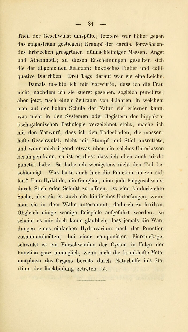 Theil der Geschwulst umspülte; letztere war höher gegen das epigastrium gestiegen} Krampf der cardia, fortwähren- des Erbrechen grasgrüner, dünnschleimiger Massen, Angst und Athenmoth; zu diesen Erscheinungen gesellten sich die der aligemeinen Reaction: hektisches Fieber und colli- quative Diarrhöen. Drei Tage darauf war sie eine Leiche. Damals machte ich mir Vorwürfe, dass ich die Frau nicht, nachdem ich sie zuerst gesehen, sogleich punctirte; aber jetzt, nach einem Zeitraum von 4 Jahren, in welchem man auf der hohen Schule der Natur viel erlernen kann, was nicht in den Systemen oder Registern der hippokra- lisch-galenischen Pathologie verzeichnet steht, mache ich mir den Vorwurf, dass ich den Todesboden, die massen- hafte Geschwulst, nicht mit Stumpf und Stiel ausrottete, und wenn mich irgend etwas über ein solches Unterlassen beruhigen kann, so ist es dies: dass ich eben auch nicht punctirt habe. So habe ich wenigstens nicht den Tod be- schleunigt. Was hätte auch hier die Function nützen sol- len? Eine Hydatide, ein Ganglion, eine jede ßalggeschwulst durch Stich oder Schnitt zu öffnen, ist eine kinderleichte Sache, aber sie ist auch ein kindisches Unterfangen, wenn man sie in dem Wahn unternimmt, dadurch zu heilen. Obgleich einige wenige Beispiele aufgeführt werden, so scheint es mir doch kaum glaublich, dass jemals die Wan- dungen eines einfachen Hydrovarium nach der Function zusammenheilten; bei einer componirten Eierstocksge- schwulst ist ein Verschwinden der Cysten in Folge der Function ganz unmöglich, wenn nicht die krankhafte Meta- morphose des Organs bereits durch Naturhülfe in's Sta- dium der Rückbildung getreten ist.