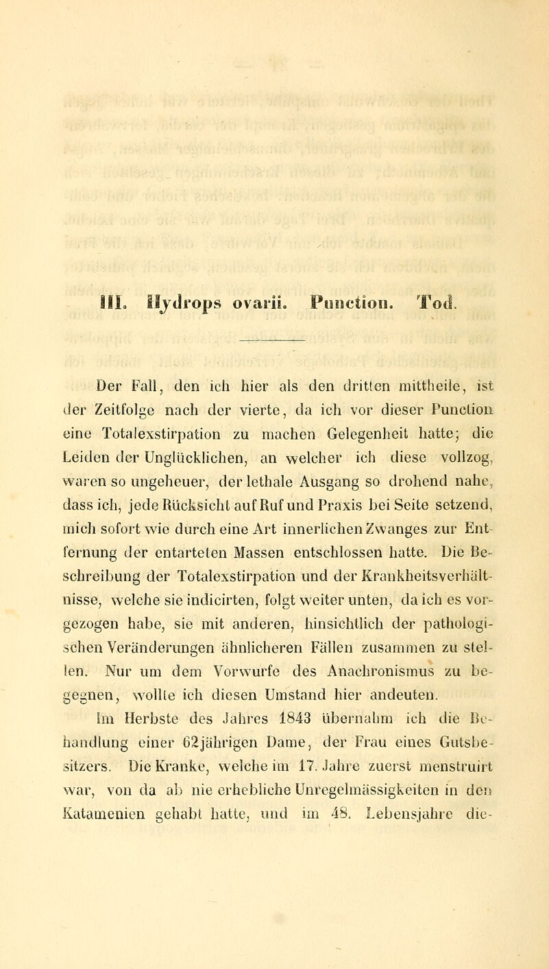 Iljdrops ovarii, Punction. Tod. Der Fall, den ich hier als den dritten mittheiie, ist der Zeitfolge nach der vierte, da ich vor dieser Punction eine Totalexstirpation zu machen Gelegenheit hatte; die Leiden der Unglücklichen, an welcher ich diese vollzog, waren so ungeheuer, der lethale Ausgang so drohend nahe, dass ich, jede Rücksicht auf Ruf und Praxis bei Seite setzend, mich sofort wie durch eine Art innerlichen Zwanges zur Ent- fernung der entarteten Massen entschlossen hatte. Die Be- schreibung der Totalexstirpation und der Krankheitsverhält- nisse, welche sie indicirten, folgt weiter unten, da ich es vor- gezogen habe, sie mit anderen, hinsichtlich der pathologi- schen Veränderungen ähnlicheren Fällen zusammen zu stel- len. Nur um dem Vorwurfe des Anachronismus zu be- gegnen, wollte ich diesen Umstand hier andeuten. Im Herbste des Jahres 1843 übernahm ich die Be- handlung einer 62jährigen Dame, der Frau eines Gutsbe- sitzers. Die Kranke, welche im 17. Jahre zuerst menstruirt war, von da ab nie erhebliche Unregelmässigkeiten in den Katamenien gehabt hatte, und im 48. Lebensjahre die-