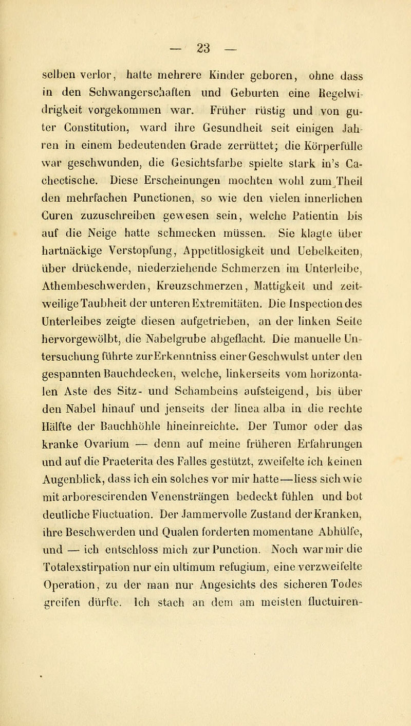 selben verlor, halte mehrere Kinder geboren, ohne dass in den Schwangerschaften und Geburten eine Kegelwi- drigkeit vorgekommen war. Früher rüstig und von gu- ter Constitution, ward ihre Gesundheit seit einigen Jah- ren in einem bedeutenden Grade zerrüttet; die Körperfülle war geschwunden, die Gesichtsfarbe spielte stark in's Ca- chectische. Diese Erscheinungen mochten wohl zum^Theil den mehrfachen Functionen, so wie den vielen innerlichen Guren zuzuschreiben gewesen sein, welche Patientin bis auf die Neige hatte schmecken müssen. Sie klagte über hartnäckige Verstopfung, Appetitlosigkeit und Uebelkeiten, über drückende, niederziehende Schmerzen im Unterleibe, Athembeschwerden, Kreuzschmerzen, Mattigkeit und zeit- weilige Taubheit der unteren Extremitäten. Die Inspectiondes Unterleibes zeigte diesen aufgetrieben, an der linken Seile hervorgewölbt, die Nabelgrube abgeflacht. Die manuelle Un- tersuchung führte zurErkenntniss einer Geschwulst unter den gespannten Bauchdecken, welche, linkerseits vom horizonta- len Aste des Sitz- und Schambeins aufsteigend, bis über den Nabel hinauf und jenseits der linea alba in die rechte Hälfte der Bauchhöhle hineinreichte. Der Tumor oder das kranke Ovarium — denn auf meine früheren Erfahrungen und auf die Praelerita des Falles gestützt, zweifelte ich keinen Augenblick, dass ich ein solches vor mir hatte—Hess sich wie mit arborescirenden Venensträngen bedeckt fühlen und bot deutliche Fluctualion. Der Jammervolle Zustand der Kranken, ihre Beschwerden und Qualen forderten momentane Abhülfe, und — ich entschloss mich zur Function. Noch war mir die Totalexstirpation nur ein ultimum refugium, eine verzweifelte Operation, zu der man nur Angesichts des sicheren Todes greifen dürfte. Ich stach an dem am meisten fluctuiren-