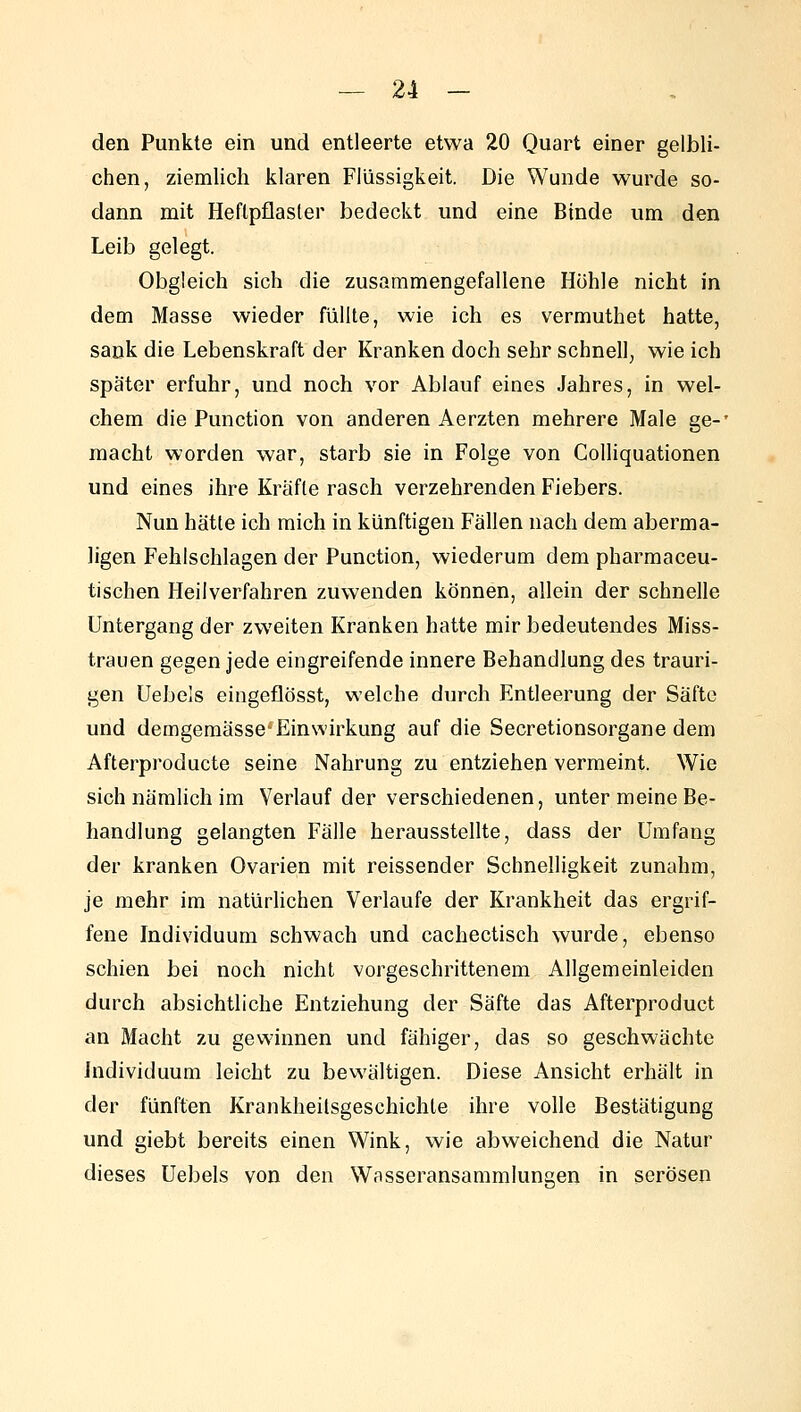 den Punkte ein und entleerte etwa 20 Quart einer gelbli- chen, ziemlich klaren Flüssigkeit. Die Wunde wurde so- dann mit Heflpflasler bedeckt und eine Binde um den Leib gelegt. Obgleich sich die zusammengefallene Hohle nicht in dem Masse wieder füllte, wie ich es vermuthet hatte, sank die Lebenskraft der Kranken doch sehr schnell, wie ich später erfuhr, und noch vor Ablauf eines Jahres, in wel- chem die Function von anderen Aerzten mehrere Male ge-' macht worden war, starb sie in Folge von Colliquationen und eines ihre Kräfte rasch verzehrenden Fiebers. Nun hätte ich mich in künftigen Fällen nach dem aberma- ligen Fehlschlagen der Function, wiederum dem pharmaceu- tischen Heilverfahren zuwenden können, allein der schnelle Untergang der zweiten Kranken hatte mir bedeutendes Miss- trauen gegen jede eingreifende innere Behandlung des trauri- gen Uebels eingeflösst, welche durch Entleerung der Säfte und demgemässe'Einwirkung auf die Secretionsorgane dem Afterproducte seine Nahrung zu entziehen vermeint. Wie sich nämlich im Verlauf der verschiedenen, unter meine Be- handlung gelangten Fälle herausstellte, dass der Umfang der kranken Ovarien mit reissender Schnelligkeit zunahm, je mehr im natürlichen Verlaufe der Krankheit das ergrif- fene Individuum schwach und cachectisch wurde, ebenso schien bei noch nicht vorgeschrittenem Allgemeinleiden durch absichtliche Entziehung der Säfte das Afterproduct an Macht zu gewinnen und fähiger, das so geschwächte Individuum leicht zu bewältigen. Diese Ansicht erhält in der fünften Krankheilsgeschichte ihre volle Bestätigung und giebt bereits einen Wink, wie abweichend die Natur dieses Uebels von den Wasseransammlungen in serösen