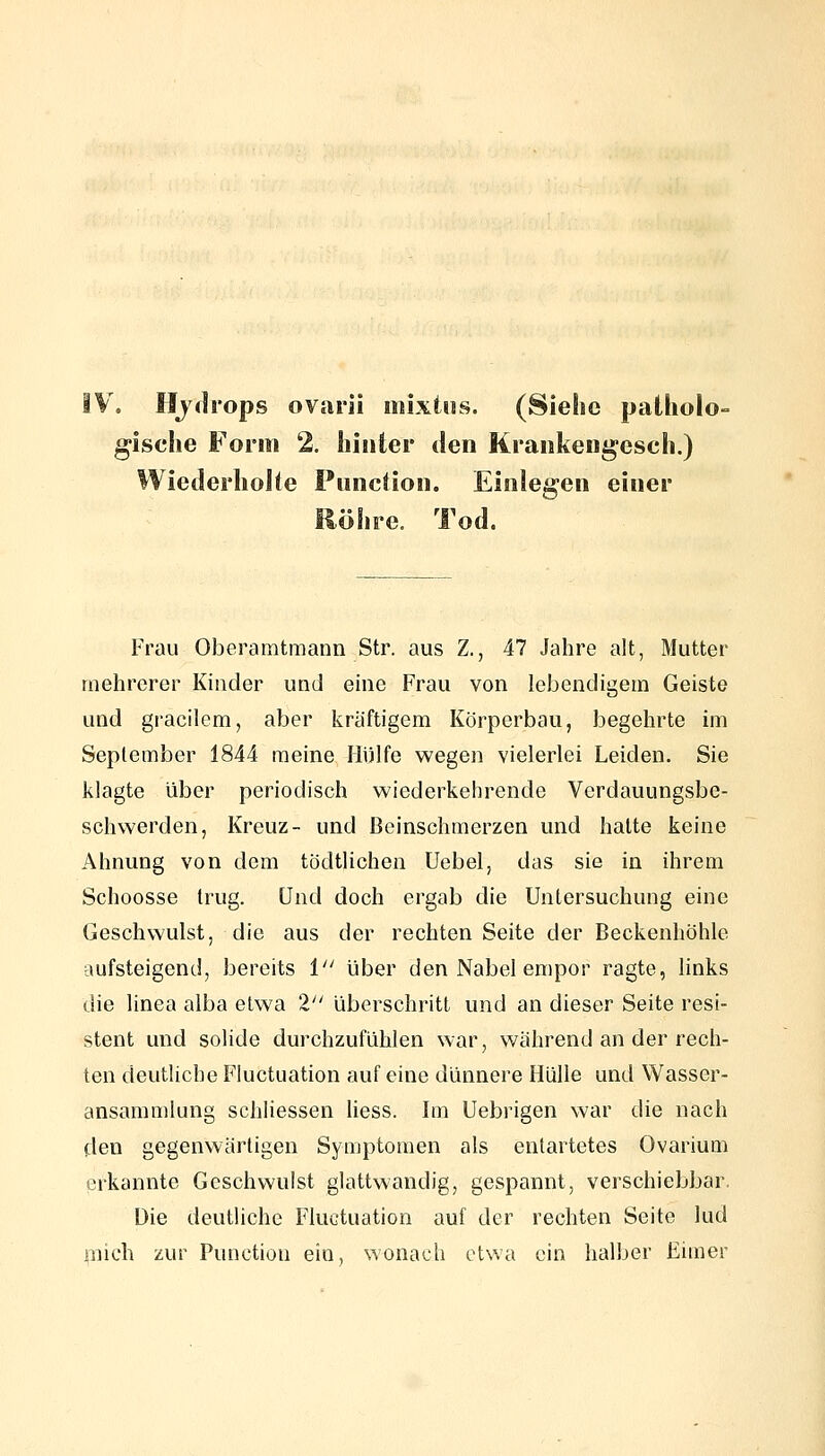 \ Ilyclrops ovarii mixios. (Siehe palhoio- gische Form 2, hinter den Krankengesch.) Wiederhohe Puncüon. Einlegen einer Röhre. Tod. Frau Oberamtmann Str. aus Z., 47 Jahre alt, Mutter mehrerer Kinder und eine Frau von lebendigem Geiste und gi'acilem, aber kräftigem Körperbau, begehrte im September 1844 meine Hülfe wegen vielerlei Leiden. Sie klagte über periodisch wiederkehrende Verdauungsbe- schwerden, Kreuz- und ßcinschmerzen und halte keine Ahnung von dem tödtlichen Uebel, das sie in ihrem Schoosse trug. Und doch ergab die Untersuchung eine Geschwulst, die aus der rechten Seite der Beckenhöhle aufsteigend, bereits i über den Nabel empor ragte, Hnks die linea alba etwa 2 überschritt und an dieser Seite resi- stent und solide durchzufühlen war, während an der rech- ten deutliche Fluctuation auf eine dünnere Hülle und Wasser- ansammlung schliessen liess. Im Uebrigen war die nach den gegenwärtigen Symptomen als entartetes Ovarium erkannte Geschwulst glattwandig, gespannt, verschiebbar. Die deutliche Fluctuation auf der rechten Seite lud mich zur Function ein, wonach etwa ein halber Eimer