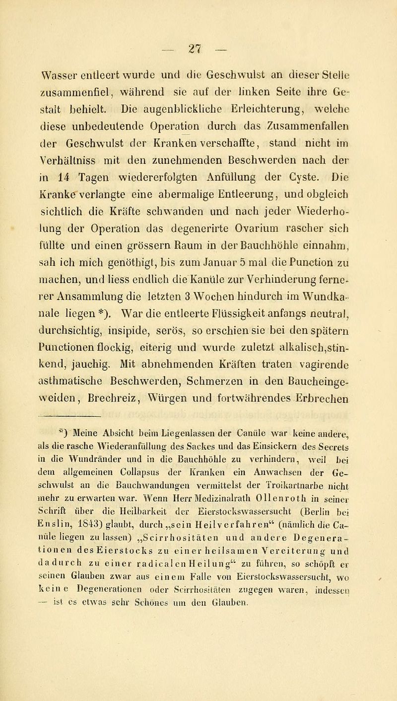 Wasser entleert wurde und die Geschwulst an dieser Stelle zusammenfiel, während sie auf der linken Seite ihre Ge- stalt behielt. Die augenblickliche Erleichterung, welche diese unbedeutende Operation durch das Zusammenfallen der Geschwulst der Kranken verschaffte, stand nicht im Verhällniss mit den zunehmenden Beschwerden nach der in 14 Tagen wiedererfolgten AnfüUung der Cyste. Die Kranke verlangte eine abermalige Entleerung, und obgleich sichthch die Kräfte schwanden und nach jeder Wiederho- lung der Operation das degenerirte Ovarium rascher sich füllte und einen grössern Raum in der Bauchhöhle einnahm, sah ich mich genöthigt, bis zum Januar 5 mal die Function zu machen, und Hess endlich die Kanüle zur Verhinderung ferne- rer Ansammlung die letzten 3 Wochen hindurch im Wundka- nale liegen *), War die entleerte Flüssigkeit anfangs neutral, durchsichtig, insipide, serös, so erschien sie bei den spätem Functionen flockig, eiterig und wurde zuletzt alkalisch,stin- kend, jauchig. Mit abnehmenden Kräften traten vagirendc asthmatische Beschwerden, Schmerzen in den Baucheinge- weiden, Brechreiz, Würgen und fortwährendes Erbrechen '•) Meine Absiclit beim Liegenlassen der Canüle war keine andere, als die rasche Wiederaufüllung des Sackes und das Einsickern des Secrets in die Wundränder und in die Bauchhöhle zu verhindern, weil bei dem allgemeinen Collapsus der Kranken ein Anwachsen der Ge- schwulst an die Bauchwandungen vermittelst der Troikartnarbe nicht mehr zu erwarten war. Wenn Herr Medizinalrath Ollenroth in seiner Schrift über die Heilbarkeit der Eierstockswassersucht (Berlin bei Enslin, 1S43) glaubt, durch „sein Heilverfahren (nämlich die Ca- nüle liegen zulassen) „Scirrhositäten und andere Degenera- tionen des Eierstocks zu einer heilsamen Vereiterung und dadurch zu einer radical en Heilung zu führen, so schöpft er seinen Glauben zwar aus einem Falle von Eierstockswassersucht, wo keine Degenerationen oder Scirrhosiiäten zugegen waren, indessco — ist es etwas sehr Schönes um den Glauben.