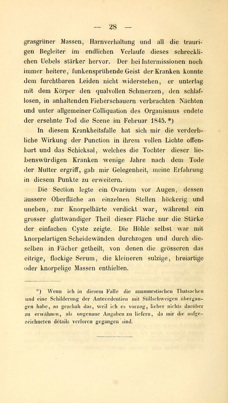 grasgrüner Massen, Harnverhaltung und all die trauri- gen Begleiter im endlichen Verlaufe dieses schreckli- chen Uebels stärker hervor. Der bei Intermissionen noch immer heitere, funkensprühende Geist der Kranken konnte dem furchtbaren Leiden nicht widerstehen, er unterlag mit dem Körper den qualvollen Schmerzen, den schlaf- losen, in anhaltenden Fieberschauern verbrachten Nächten und unter allgemeiner Colliquation des Organismus endete der ersehnte Tod die Scene im Februar 1845. *) In diesem Krankheitsfalle hat sich mir die verderb- liche Wirkung der Function in ihrem vollen Lichte offen- bart und das Schicksal, welches die Tochter dieser lie- benswürdigen Kranken wenige Jahre nach dem Tode der Mutter ergriff, gab mir Gelegenheit, meine Erfahrung in diesem Punkte zu erweitern. Die Section legte ein Ovarium vor Augen, dessen äussere Oberfläche an einzelnen Stellen höckerig und uneben, zur Knorpelhärte verdickt war, während ein grosser glattwandiger Theil dieser Fläche nur die Stärke der einfachen Cyste zeigte. Die Höhle selbst war mit knorpelartigen Scheidewänden durchzogen und durch die- selben in Fächer getheilt, von denen die grösseren das eitrige, flockige Serum, die kleineren sulzige, breiartige oder knorpelige Massen enthielten. ^■) Wenn ich in diesem Falle die anamnestischcn Thatsachen und eine Scliilderung der Antecedentieii mit Stillscliweigen übergan- gen habe, so geschah das, weil ich es vorzog, lieber nichts darüber zu erwähnen, als ungenaue Angaben zu liefern, da mir die aufge- zeichneten details verloren gegangen sind.