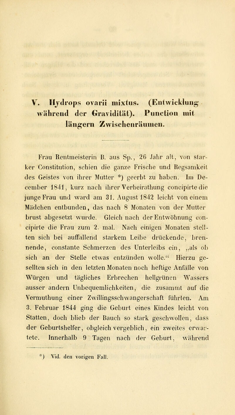 V. Hjtlrops ovarii mixtus. (Entwicklung während der Gravidität). Function mit längern Zwischenräumen. Frau Rentmeisterin B. aus Sp., 26 Jahr alt, von star- ker Constitution, schien die ganze Frische und Regsamkeit des Geistes von ihrer Mutter *) geerbt zu haben. Im De- cember 1841, kurz nach ihrer Verheirathung concipirtedie junge Frau und ward am 31. August 1842 leicht von einem Mädchen entbunden, das nach 8 Monaten von der Mutter brüst abgesetzt wurde. Gleich nach der Entwöhnung con- cipirte die Frau zum 2. mal. Nach einigen Monaten stell- ten sich bei auffallend starkem Leibe drückende, bren- nende, constante Schmerzen des Unterleibs ein, ,,als ob sich an der Stelle etwas entzünden wolle. Hierzu ge- sellten sich in den letzten Monaten noch heftige Anfälle von Würgen und tägliches Erbrechen hellgrünen Wassers ausser andern Unbequemlichkeiten, die zusammt auf die Vermuthung einer Zwillingsschwangerschaft führten. Am 3. Februar 1844 ging die Geburt eines Kindes leicht von Statten, doch blieb der Bauch so stark geschwollen, dass der Geburtshelfer, obgleich vergeblich, ein zweites erwar- tete. Innerhalb 9 Tagen nach der Geburt, während ) Vid. den vorigen Fall.