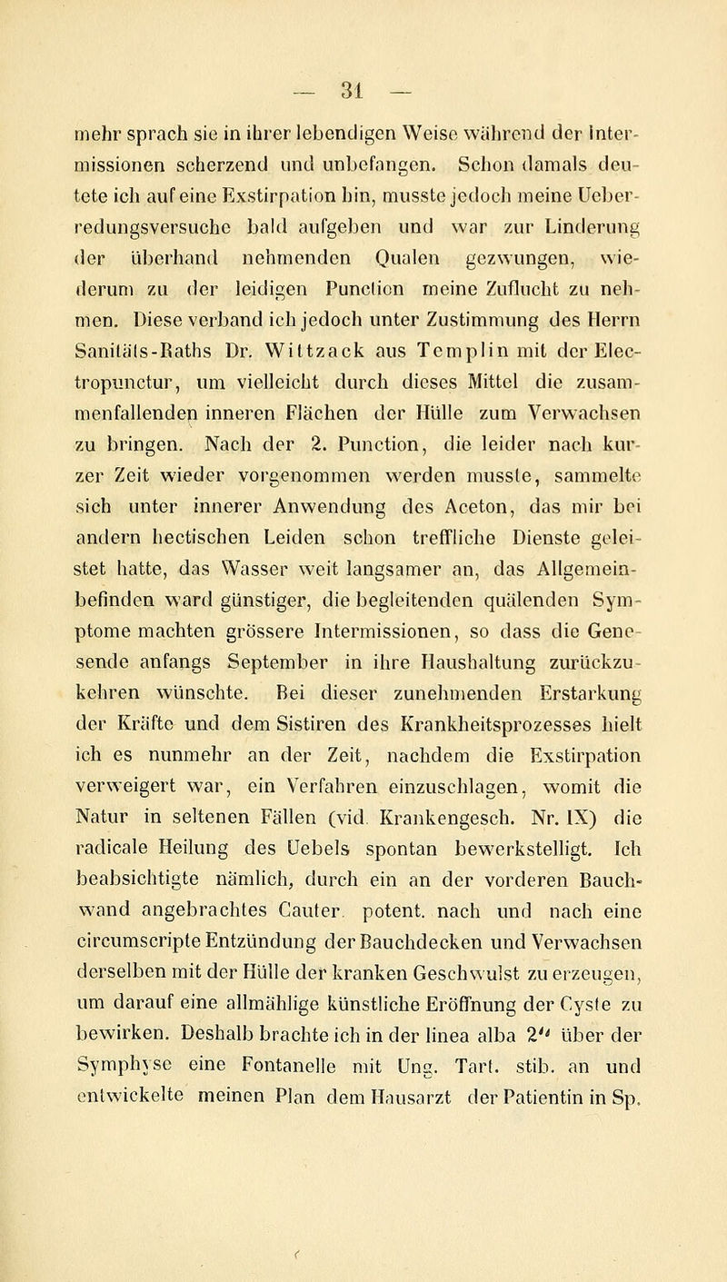 mehr sprach sie in ihrer lebendigen Weise während der inter- missionen scherzend und unbefangen. Schon damals deu- tete ich auf eine Exstirpation hin, musste jedocli meine üeber- redungsversuche bald aufgeben und war zur Linderung der überhand nehmenden Qualen gezwungen, wie- derum zu der leidigen Punclion meine Zuflucht zu neh- men. Diese verband ich jedoch unter Zustimmung des Flerrn Sanitäls-Raths Dr. Wittzack aus Templin mit der Elec- tropunctur, um vielleicht durch dieses Mittel die zusam- menfallenden inneren Flächen der Hülle zum Verwachsen zu bringen. Nach der 2. Function, die leider nach kur- zer Zeit wieder vorgenommen werden mussle, sammelte sich unter innerer Anwendung des Aceton, das mir bei andern hectischen Leiden schon treffliche Dienste gelei- stet hatte, das Wasser weit langsamer an, das Allgemein- befinden ward günstiger, die begleitenden quälenden Sym- ptome machten grössere bitermissionen, so dass die Gene- sende anfangs September in ihre Haushaltung zurückzu- kehren wünschte. Bei dieser zunehmenden Erstarkung der Kräfte und dem Sistiren des Krankheitsprozesses hielt ich es nunmehr an der Zeit, nachdem die Exstirpation verweigert war, ein Verfahren einzuschlagen, womit die Natur in seltenen Fällen (vid Krankengesch. Nr. IX) die radicale Heilung des üebels spontan bewerkstelligt. Ich beabsichtigte nämlich, durch ein an der vorderen Bauch- wand angebrachtes Cauter. potent, nach und nach eine circumscripte Entzündung der Bauchdecken und Verwachsen derselben mit der Hülle der kranken Geschwulst zu erzeugen, um darauf eine allmählige künstliche Eröffnung der Cyste zu bewirken. Deshalb brachte ich in der linea alba 2'' über der Symphyse eine Fontanelle mit üng. Tarf. stib. an und entwickelte meinen Plan dem Hausarzt der Patientin in Sp.