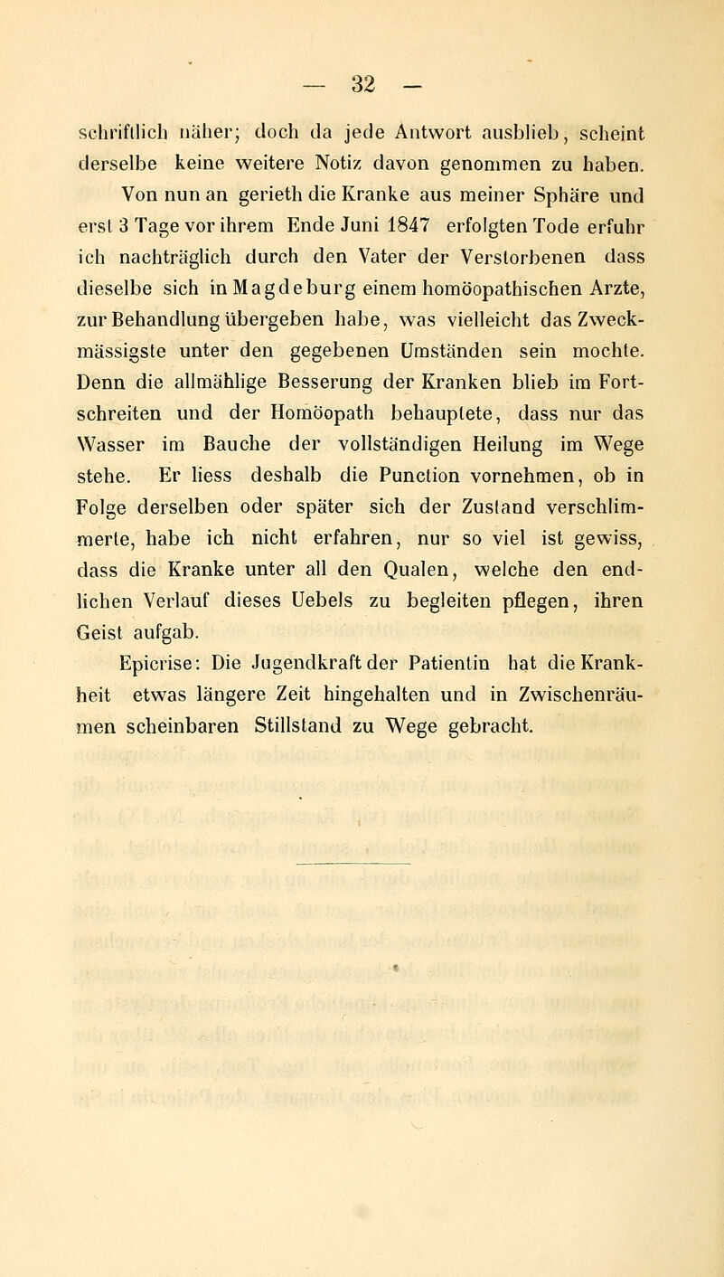 schriftlich näher; doch da jede Antwort ausblieb, scheint derselbe keine weitere Notiz davon genommen zu haben. Von nun an gerieth die Kranke aus meiner Sphäre und erst 3 Tage vor ihrem Ende Juni 1847 erfolgten Tode erfuhr ich nachträglich durch den Vater der Verstorbenen dass dieselbe sich in Magdeburg einem homöopathischen Arzte, zur Behandlung übergeben habe, was vielleicht das Zweck- massigste unter den gegebenen Umständen sein mochte. Denn die allmähhge Besserung der Kranken blieb im Fort- schreiten und der Homöopath behauptete, dass nur das Wasser im Bauche der vollständigen Heilung im Wege stehe. Er liess deshalb die Function vornehmen, ob in Folge derselben oder später sich der Zustand verschlim- merte, habe ich nicht erfahren, nur so viel ist gewiss, dass die Kranke unter all den Qualen, welche den end- lichen Verlauf dieses Uebels zu begleiten pflegen, ihren Geist aufgab. Epicrise: Die Jugendkraft der Patientin hat die Krank- heit etwas längere Zeit hingehalten und in Zwischenräu- men scheinbaren Stillstand zu Wege gebracht.