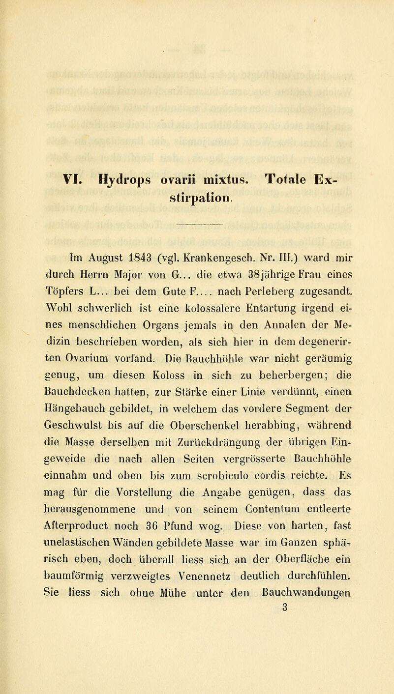 VI. Hydrops ovarii mixtus. Totale Ex- sfirpaUon. Im August 1843 (vgl. Krankengesch. Nr. III.) ward mir durch Herrn Major von G... die etwa 38jährige Frau eines Töpfers L... bei dem Gute F nach Perleberg zugesandt, Wohl schsverlich ist eine kolossalere Entartung irgend ei- nes menschlichen Organs jemals in den Annalen der Me- dizin beschrieben worden, als sich hier in dem degenerir- ten Ovarium vorfand. Die Bauchhöhle war nicht geräumig genug, um diesen Koloss in sich zu beherbergen; die Bauchdecken hatten, zur Stärke einer Linie verdünnt, einen Hängebauch gebildet, in welchem das vordere Segment der Geschwulst bis auf die Oberschenkel herabhing, während die Masse derselben mit Zurückdrängung der übrigen Ein- geweide die nach allen Seiten vergrösserte Bauchhöhle einnahm und oben bis zum scrobiculo cordis reichte. Es mag für die Vorstellung die Angabe genügen, dass das herausgenommene und von seinem Contenlum entleerte Afterproduct noch 36 Pfund wog. Diese von harten, fast unelastischen Wänden gebildete Masse war im Ganzen sphä- risch eben, doch überall liess sich an der Oberfläche ein baumförmig verzweigtes Venennetz deutlich durchfühlen. Sie liess sich ohne Mühe unter den Bauchwandungen