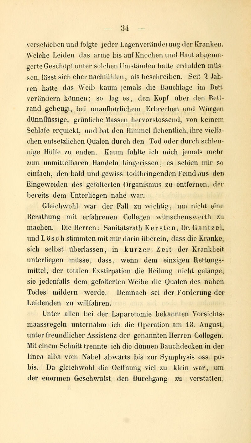 verschieben und folgte jeder Lagenveränderung der Kranken. Welche Leiden das arme bis auf Knochen und Haut abgema- gerte Geschöpf unter solchen Umstanden hatte erdulden müs- sen, lässt sich eher nachfühlen, als beschreiben. Seit 2 Jah- ren hatte das Weib kaum jemals die Bauchlage im Bett verändern können; so lag es, den Kopf über den Bett- rand gebeugt, bei unaufhörlichem Erbrechen und Würgen dünnflüssige, grünliche Massen hervorstossend, von keinem Schlafe erquickt, und bat den Himmel flehentlich, ihre vielfa- chen entsetzlichen Qualen durch den Tod oder durch schleu- nige Hülfe zu enden. Kaum fühlte ich mich jemals mehr zum unmittelbaren Handeln hingerissen, es schien mir so einfach, den bald und gewiss todtbringenden Feind aus den Eingeweiden des gefolterten Organismus zu entfernen, der bereits dem UnterUegen nahe war. Gleichwohl war der Fall zu wichtig, um nicht eine Berathung mit erfahrenen Gollegen wünschenswerth zu machen. Die Herren: Sanitätsrath Kersten, Dr. Gantzel, und Lösch stimmten mit mir darin überein, dass die Kranke, sich selbst überlassen, in kurzer Zeit der Krankheit unterliegen müsse, dass, wenn dem einzigen Rettungs- mittel, der totalen Exstirpation die Heilung nicht gelänge, sie jedenfalls dem gefolterten Weibe die Qualen des nahen Todes mildern werde. Demnach sei der Forderung der Leidenden zu willfahren. Unter allen bei der Laparotomie bekannten Vorsichts- raaassregeln unternahm ich die Operation am 13. August, unter freundlicher Assistenz der genannten Herren Gollegen. Mit einem Schnitt trennte ich die dünnen Bauchdecken in der linea alba vom Nabel abwärts bis zur Symphysis oss. pu- bis. Da gleichwohl die Oeffnung viel zu klein war, um der enormen Geschwulst den Durchgang zu verstatten,