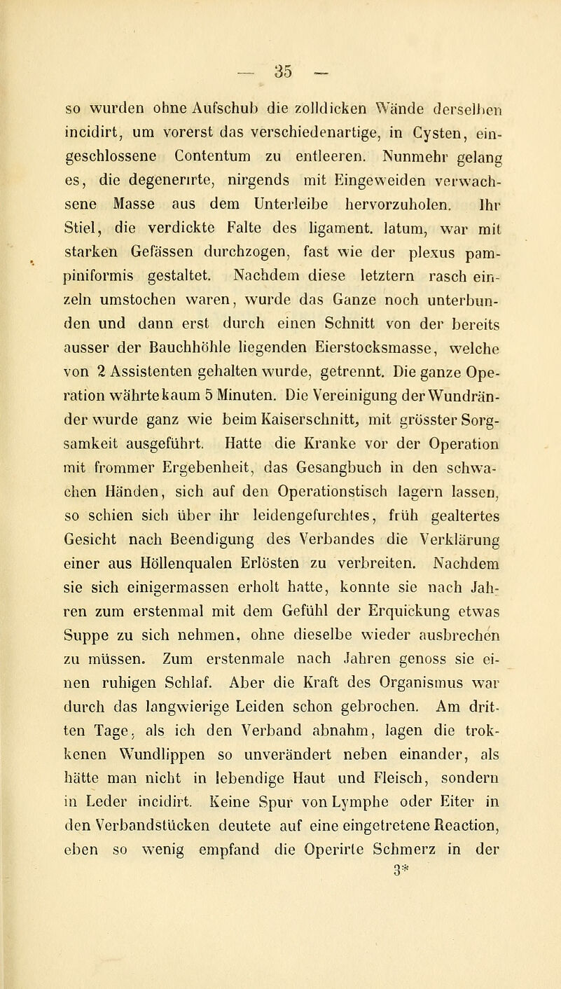 so wurden ohne Aufschub die zolldicken Wände dersellien incidirt, um vorerst das verschiedenartige, in Cysten, ein- geschlossene Contentum zu entleeren. Nunmehr gelang es, die degenerirte, nirgends mit Eingeweiden verwach- sene Masse aus dem Unterleibe hervorzuholen. Ihr Stiel, die verdickte Falte des ligament. latum, war mit starken Gefässen durchzogen, fast wie der plexus pam- piniformis gestaltet. Nachdem diese letztern rasch ein- zeln umstechen waren, wurde das Ganze noch unterbun- den und dann erst durch einen Schnitt von der bereits ausser der Bauchhöhle liegenden Eierstocksmasse, welche von 2 Assistenten gehalten wurde, getrennt. Die ganze Ope- ration währte kaum 5 Minuten. Die Vereinigung der Wundrän- der wurde ganz wie beim Kaiserschnitt, mit grüsster Sorg- samkeit ausgeführt. Hatte die Kranke vor der Operation mit frommer Ergebenheit, das Gesangbuch in den schwa- chen Händen, sich auf den Operationstisch lagern lassen, so schien sich über ihr leidengefurchtes, früh gealtertes Gesicht nach Beendigung des Verbandes die Verklärung einer aus Höllenqualen Erlösten zu verbreiten. Nachdem sie sich einigermassen erholt hatte, konnte sie nach Jah- ren zum erstenmal mit dem Gefühl der Erquickung etwas Suppe zu sich nehmen, ohne dieselbe wieder ausbrechen zu müssen. Zum erstenmale nach Jahren genoss sie ei- nen ruhigen Schlaf. Aber die Kraft des Organismus war durch das langwierige Leiden schon gebrochen. Am drit- ten Tage, als ich den Verband abnahm, lagen die trok- kenen Wundlippen so unverändert neben einander, als hätte man nicht in lebendige Haut und Fleisch, sondern in Leder incidirt. Keine Spur von Lymphe oder Eiter in den Verbandstücken deutete auf eine eingetretene Reaction, eben so wenig empfand die Operirte Schmerz in der 3*