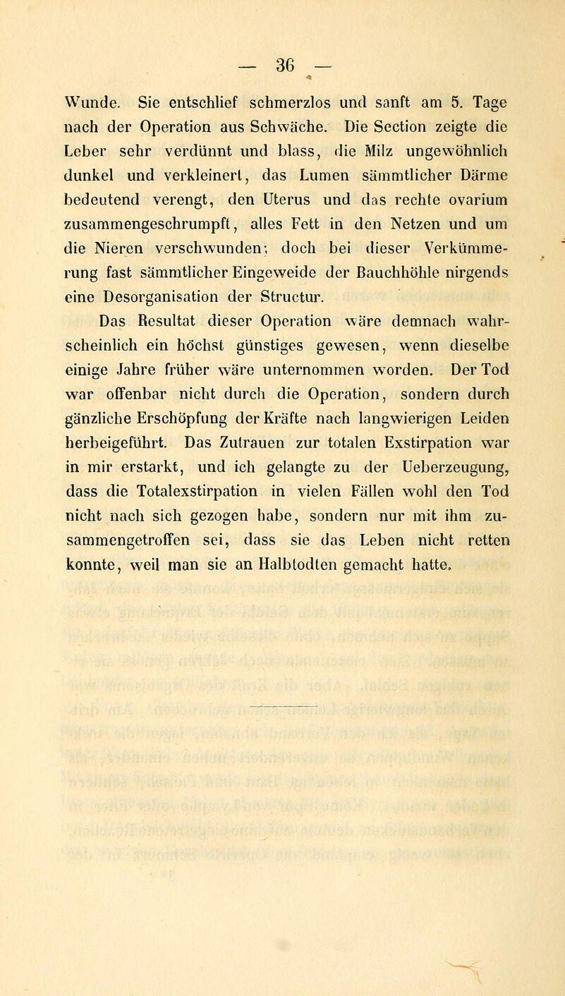 Wunde. Sie entschlief schmerzlos und sanft am 5, Tage nach der Operation aus Schwäche. Die Section zeigte die Leber sehr verdünnt und blass, die Milz ungewöhnlich dunkel und verkleinert, das Lumen sämmtlicher Därme bedeutend verengt, den Uterus und das rechte ovarium zusammengeschrumpft, alles Fett in den Netzen und um die Nieren verschwunden; doch bei dieser Verkümme- rung fast sämmtlicher Eingeweide der Bauchhöhle nirgends eine Desorganisation der Structur. Das Resultat dieser Operation wäre demnach wahr- scheinlich ein höchst günstiges gewesen, wenn dieselbe einige Jahre früher wäre unternommen worden. Der Tod war offenbar nicht durch die Operation, sondern durch gänzliche Erschöpfung der Kräfte nach langwierigen Leiden herbeigeführt. Das Zutrauen zur totalen Exstirpation war in mir erstarkt, und ich gelangte zu der Ueberzeugung, dass die Totalexstirpation in vielen Fällen wohl den Tod nicht nach sich gezogen habe, sondern nur mit ihm zu- sammengetroffen sei, dass sie das Leben nicht retten konnte, weil man sie an Halbtodten gemacht hatte.