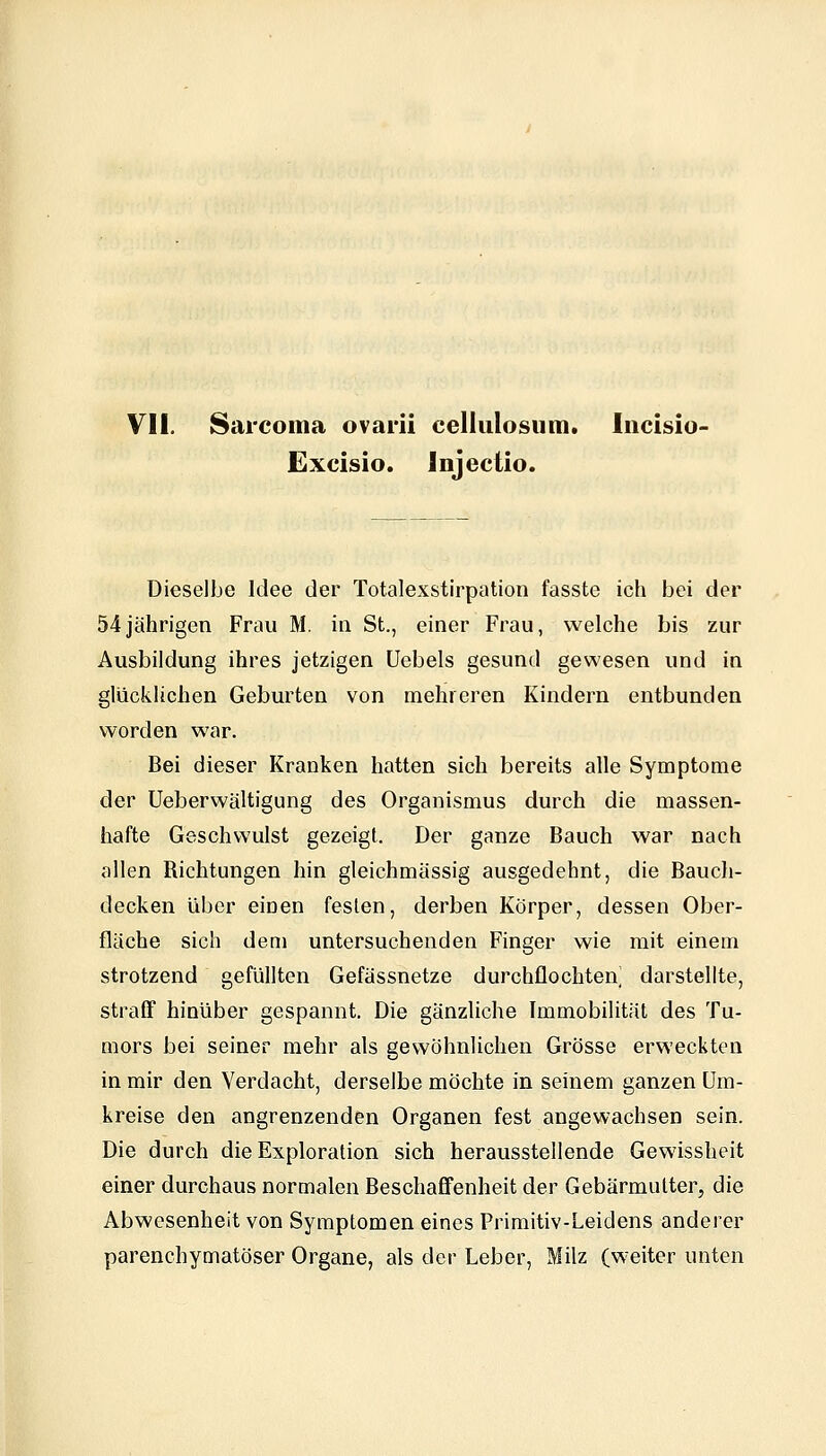 Excisio. Injectio. Dieselbe Idee der Totalexstirpation fasste ich bei der 54jährigen Frau M. in St., einer Frau, welche bis zur Ausbildung ihres jetzigen üebels gesund gewesen und in glückUchen Geburten von mehreren Kindern entbunden worden war. Bei dieser Kranken hatten sich bereits alle Symptome der Ueberwältigung des Organismus durch die massen- hafte Geschwulst gezeigt. Der ganze Bauch war nach allen Richtungen hin gleichmässig ausgedehnt, die Bauch- decken über einen festen, derben Körper, dessen Ober- fläche sich dem untersuchenden Finger wie mit einem strotzend gefüllten Gefässnetze durchflochten^ darstellte, straff hinüber gespannt. Die gänzliche Immobilität des Tu- mors bei seiner mehr als gewöhnlichen Grösse erweckten in mir den Verdacht, derselbe möchte in seinem ganzen Um- kreise den angrenzenden Organen fest angewachsen sein. Die durch die Exploration sich herausstellende Gewissheit einer durchaus normalen Beschaffenheit der Gebärmutter, die Abwesenheit von Symptomen eines Primitiv-Leidens anderer parenchymatöser Organe, als der Leber, Milz (weiter unten