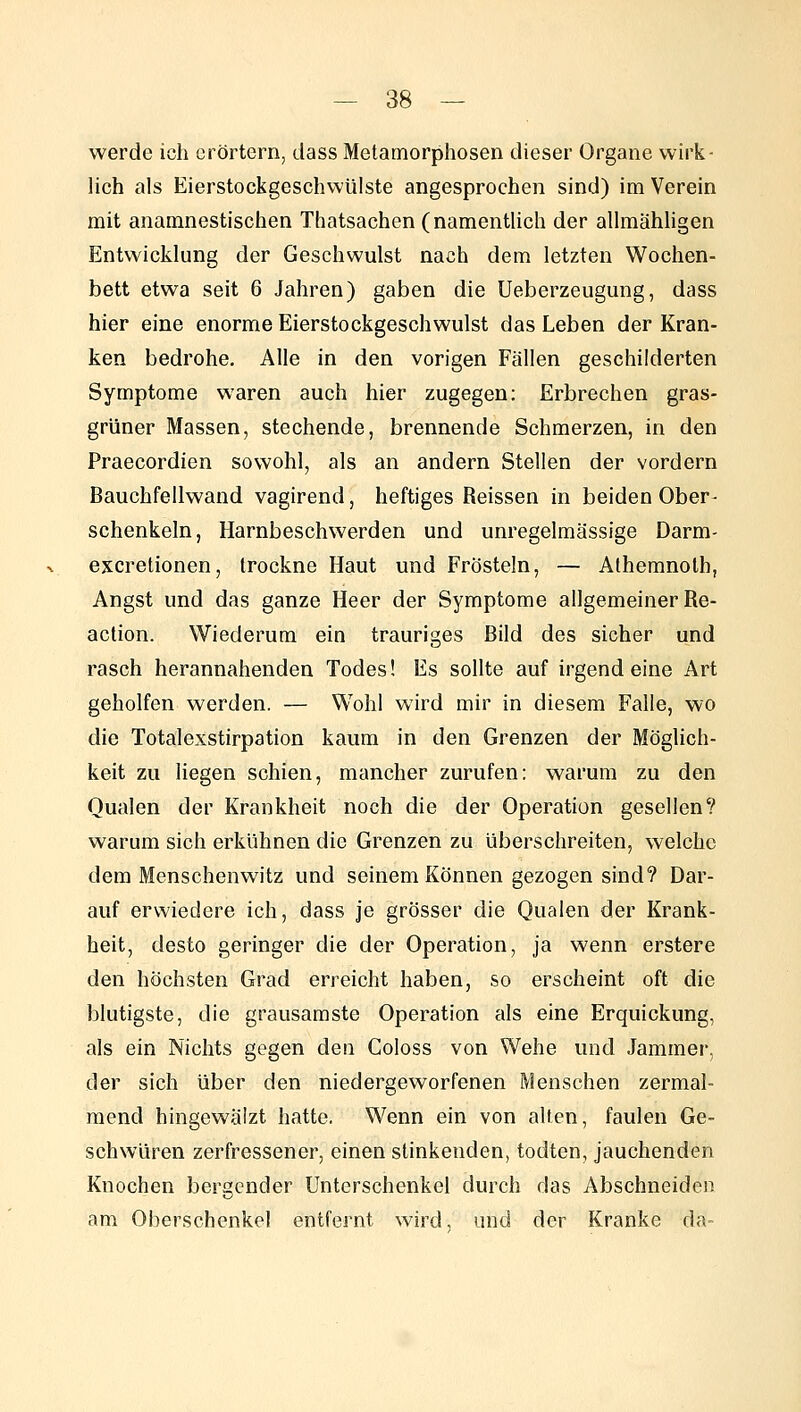 werde ich erörtern, dass Metamorphosen dieser Organe wirk- lich als Eierstockgeschwülste angesprochen sind) im Verein mit anamnestischen Thatsachen (namentUch der allmähhgen Entwicklung der Geschwulst nach dem letzten Wochen- bett etwa seit 6 Jahren) gaben die Ueberzeugung, dass hier eine enorme Eierstockgeschwulst das Leben der Kran- ken bedrohe. Alle in den vorigen Fällen geschilderten Symptome waren auch hier zugegen: Erbrechen gras- grüner Massen, stechende, brennende Schmerzen, in den Praecordien sowohl, als an andern Stellen der vordem Bauchfellwand vagirend, heftiges Reissen in beiden Ober- schenkeln, Harnbeschwerden und unregelmässige Darm- excretionen, trockne Haut und Frösteln, — Athemnolh, Angst und das ganze Heer der Symptome allgemeiner Re- action. Wiederum ein trauriges Bild des sicher und rasch herannahenden Todes! Es sollte auf irgendeine Art geholfen werden. — Wohl wird mir in diesem Falle, wo die Totalexstirpation kaum in den Grenzen der Möglich- keit zu liegen schien, mancher zurufen: warum zu den Qualen der Krankheit noch die der Operation gesellen? warum sich erkühnen die Grenzen zu überschreiten, welche dem Menschenwitz und seinem Können gezogen sind? Dar- auf erwiedere ich, dass je grösser die Qualen der Krank- heit, desto geringer die der Operation, ja wenn erstere den höchsten Grad erreicht haben, so erscheint oft die blutigste, die grausamste Operation als eine Erquickung, als ein Nichts gegen den Goloss von Wehe und Jammer, der sich über den niedergeworfenen Menschen zermal- mend hingewäizt hatte. Wenn ein von alten, faulen Ge- schwüren zerfressener, einen stinkenden, todten, jauchenden Knochen bergender Unterschenkel durch das Abschneiden am Oberschenkel entfernt wird, und der Kranke da-