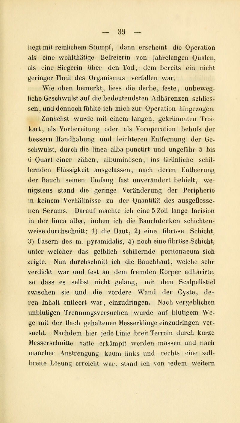 Hegt mit reinlichem Stumpf, dann erscheint die Operation als eine wohlthätige Befreierin von jahrelangen Qualen, als eine Siegerin über den Tod, dem bereits ein nicht geringer Theil des Organisaius verfallen war. Wie oben bemerkt, Hess die derbe, feste, unbeweg- liche Geschwulst auf die bedeutendsten Adhärenzen schlies- sen, und dennoch fühlte ich mich zur Operation hingezogen. Zunächst wurde mit einem langen, gekrümmten Troi- kart, als Vorbereitung oder als Voroperation behufs der bessern Handhabung und leichteren Entfernung der Ge- schwulst, durch die linea alba punctirt und ungefähr 5 bis ü Quart einer zähen, albuminösen, ins Grünliche schil- lernden Flüssigkeit ausgelassen, nach deren Entleerung der Bauch seinen Umfang fast unverändert behielt, we- nigstens stand die geringe Veränderung der Peripherie in keinem Verhältnisse zu der Quantität des ausgeflosse- nen Serums. Darauf machte ich eine 5 Zoll lange Incision in der linea alba, indem ich die Bauchdecken schichten- weise durchschnitt: 1) die Haut, 2) eine fibröse Schicht, 3) Fasern des m. pyramidalis, 4) noch eine fibröse Schicht, unter welcher das gelblich schillernde perilonaeum sich zeigte. Nun durchschnitt ich die Bauchhaut, welche sehr verdickt war und fest an dem fremden Körper adhärirte, so dass es selbst nicht gelang, mit dem Scalpellstiel zwischen sie und die vordere Wand der Cyste, de- ren Inhalt entleert war, einzudringen. Nach vergeblichen unblutigen Trennungsversuchen wurde auf blutigem We- ge mit der flach gehaltenen Messerklinge einzudringen ver- sucht. Nachdem hier jede Linie breit Terrain durch kurze Messerschnitte hatte erkämpft werden müssen und nach mancher Anstrengung kaum links und rechts eine zoll- breite Lösung erreicht war, stand ich von jedem weitern