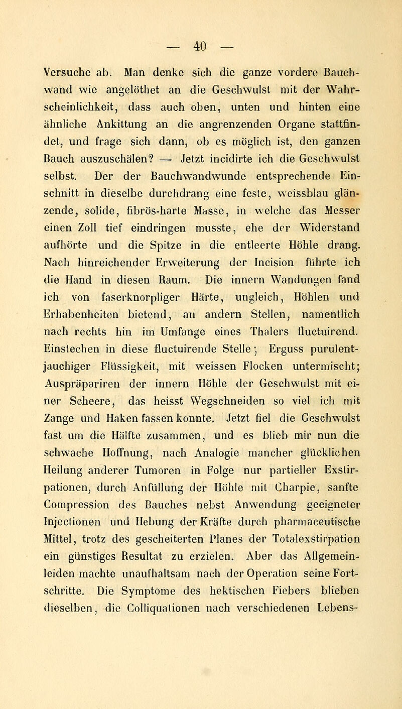 Versuche ab. Man denke sich die ganze vordere Baucb- wand wie angelöthet an die Geschwulst mit der Wahr- scheinlichkeit, dass auch oben, unten und hinten eine ähnliche Ankittung an die angrenzenden Organe stattfin- det, und frage sich dann, ob es möglich ist, den ganzen Bauch auszuschälen? — Jetzt incidirte ich die Geschwulst selbst. Der der Bauchwandwunde entsprechende Ein- schnitt in dieselbe durchdrang eine feste, weissblau glän- zende, solide, fibrös-harte Masse, in welche das Messer einen Zoll tief eindringen musste, ehe der Widerstand aufhörte und die Spitze in die entleerte Höhle drang. Nach hinreichender Erweiterung der Incision führte ich die Hand in diesen Raum. Die innern Wandungen fand ich von faserknorpliger Härte, ungleich, Höhlen und Erhabenheiten bietend, an andern Stellen, namentlich nach rechts hin im Umfange eines Thalers Üuctuirend. Einstechen in diese fluctuirende Stelle ] Erguss purulent- jauchiger Flüssigkeit, mit weissen Flocken untermischt; Auspräpariren der innern Höhle der Geschwulst mit ei- ner Scheere, das heisst Wegschneiden so viel ich mit Zange und Haken fassen konnte. Jetzt fiel die Geschwulst fast um die Hälfte zusammen, und es blieb mir nun die schwache Hoffnung, nach Analogie mancher glücklichen Heilung anderer Tumoren in Folge nur partieller Exstir- pationen, durch AnfüUung der Höhle mit Charpie, sanfte Corapression des Bauches nebst Anwendung geeigneter Injeclionen und Hebung der Kräfte durch pharmaceutische Mittel, trotz des gescheiterten Planes der Totalexstirpation ein günstiges Resultat zu erzielen. Aber das Allgemein- leiden machte unaufhaltsam nach der Operation seine Fort- schritte. Die Symptome des hektischen Fiebers blieben dieselben, die Colliqualionen nach verschiedenen Lebens-