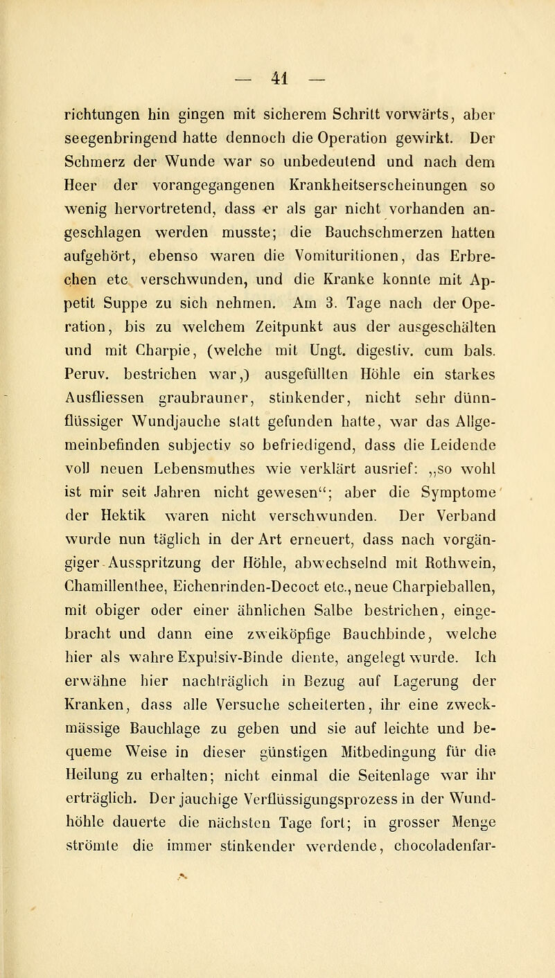 richtungen hin gingen mit sicherem Schritt vorwärts, aber seegenbringend hatte dennoch die Operation gewirkt. Der Schmerz der Wunde war so unbedeutend und nach dem Heer der vorangegangenen Krankheitserscheinungen so wenig hervortretend, dass er als gar nicht vorhanden an- geschlagen werden musste; die Bauchschmerzen hatten aufgehört, ebenso waren die Voraituritionen, das Erbre- chen etc verschwunden, und die Kranke konnte mit Ap- petit Suppe zu sich nehmen. Am 3. Tage nach der Ope- ration , bis zu welchem Zeitpunkt aus der ausgeschälten und mit Charpie, (welche mit Ungt. digestiv, cum bals. Peruv. bestrichen war,) ausgefüllten Höhle ein starkes Ausfliessen graubrauner, stinkender, nicht sehr dünn- flüssiger Wundjauche statt gefunden hatte, war das Allge- meinbefinden subjectiv so befriedigend, dass die Leidende voll neuen Lebensmuthes wie verklärt ausrief: ,,so wohl ist mir seit Jahren nicht gewesen; aber die Symptome der Hektik waren nicht verschwunden. Der Verband wurde nun täglich in der Art erneuert, dass nach vorgän- giger Ausspritzung der Höhle, abwechselnd mit Rothwein, Chamillenthee, Eichenrinden-Decoct etc., neue Charpieballen, mit obiger oder einer ähnlichen Salbe bestrichen, einge- bracht und dann eine zweiköpfige Bauchbinde, welche hier als wahre Expuisiv-Binde diente, angelegt wurde. Ich erwähne hier nachträglich in Bezug auf Lagerung der Kranken, dass alle Versuche scheiterten, ihr eine zweck- mässige Bauchlage zu geben und sie auf leichte und be- queme Weise in dieser günstigen Mitbedingung für die Heilung zu erhalten; nicht einmal die Seitenlage w^ar ihr erträglich. Der jauchige Verflüssigungsprozess in der Wund- höhle dauerte die nächsten Tage fort; in grosser Menge strömte die immer stinkender werdende, chocoladenfar-