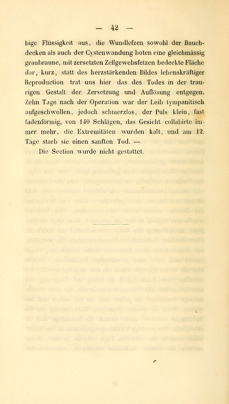 bige Flüssigkeit aus, die Wundlefzen sowohl der Bauch- decken als auch der Cyslenwandung boten eine gleichmässig graubraune, mit zersetzten Zellgewebsfetzen bedeckte Fläche dar, kurz, statt des herzstärkenden Bildes lebenskräftiger Reproduction trat uns hier das des Todes in der trau- rigen Gestalt der Zersetzung und Auflösung entgegen. Zehn Tage nach der Operalion war der Leib Lympanitisch aufgeschwollen, jedoch schmerzlos, der Puls klein, fast fadenförmig, von 140 Schlägen, das Gesicht collabirte im- mer mehr, die Extremitäten wurden kalt, und am 12. Tage starb sie einen sanften Tod. — Die Seclion wurde nicht gestattet.