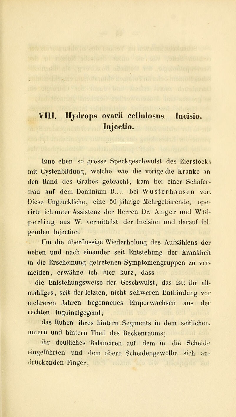 VIII. Hydrops ovarii cellulosus. Incisio. InjecUo. Eine eben so grosse Speckgeschwulst des Eierstocks mit Cystenbildung, welche wie die vorige die Kranke an den Rand des Grabes gebracht, kam bei einer Schäfer- frau auf dem Dominium B bei Wusterhausen vor. Diese Unglückliche, eine 50 jährige Mehrgebärende, ope- rirte ich unter Assistenz der Herren Dr. Anger und Wöl- perling aus W. vermittelst der Incision und darauf fol- genden Injection. Um die überflüssige Wiederholung des Aufzähiens der neben und nach einander seit Entstehung der Krankheit in die Erscheinung getretenen Symptomengruppen zu ver^ meiden, erwähne ich hier kurz, dass die Entstehungsweise der Geschwulst, das ist: ihr all- mähliges, seit der letzten, nicht schweren Entbindung vor mehreren Jahren begonnenes Emporwachsen aus der rechten Inguinalgegend; das Ruhen ihres hintern Segments in dem seitlichen, untern und hintern Theil des Beckenraums; ihr deutUches Balanciren auf dem in die Scheide eingeführten und dem obern Scheidengewölbe sich an- drückenden Finger;