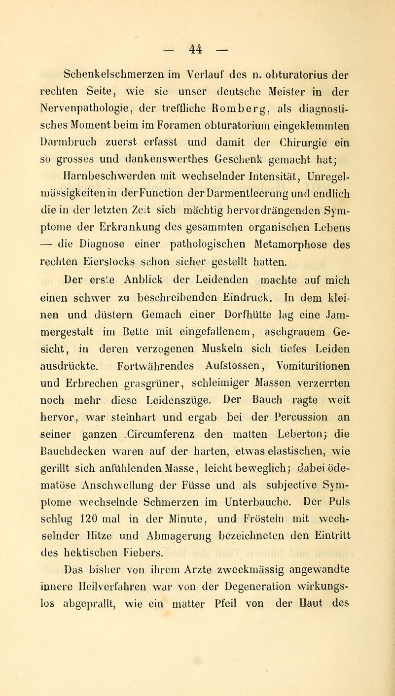Schenkelschmerzen im Verlauf des n. obturatorius der rechten Seite, wie sie unser deutsche Meister in der Nervenpathologie, der treffliche Romberg, als diagnosti- sches Moment beim im Foramen obturatorium eingeklemmten Darmbruch zuerst erfasst und damit der Chirurgie ein so grosses und dankenswerthes Geschenk gemacht hat; Harnbeschwerden mit wechselnder Intensität, Unregel- mässigkeiten in derFunction der Darmentleerung und endlich die in der letzten Zeit sich mächtig hervordrängenden Sym- ptome der Erkrankung des gesammten organischen Lebens — die Diagnose einer pathologischen Metamorphose des rechten Eierstocks schon sicher gestellt hatten. Der ers'e Anblick der Leidenden machte auf mich einen schwer zu beschreibenden Eindruck. In dem klei- nen und düstern Gemach einer Dorfhütte lag eine Jam- mergestalt im Bette mit eingefallenem, aschgrauem Ge- sicht, in deren verzogenen Muskeln sich tiefes Leiden ausdrückte. Fortwährendes Aufstossen, Vomituritionen und Erbrechen grasgrüner, schleimiger Massen verzerrten noch mehr diese Leidenszüge. Der Bauch ragte weit hervor, war steinhart und ergab bei der Percussion an seiner ganzen Circumferenz den matten Leberton; die Bauchdecken waren auf der harten, etwas elastischen, wie gerillt sich anfühlenden Masse, leicht beweglich; dabei öde- matüse Anschwellung der Füsse und als subjective Sym- ptome wechselnde Schmerzen im Unterbauche. Der Puls schlug 120 mal in der Minute, und Fröstein mit wech- selnder Hitze und Abmagerung bezeichneten den Eintritt des hektischen Fiebers. Das bisher von ihrem Arzte zweckmässig angewandte innere Heilverfahren war von der Degeneration wirkungs- los abgeprallt, wie ein matter Pfeil von der Haut des