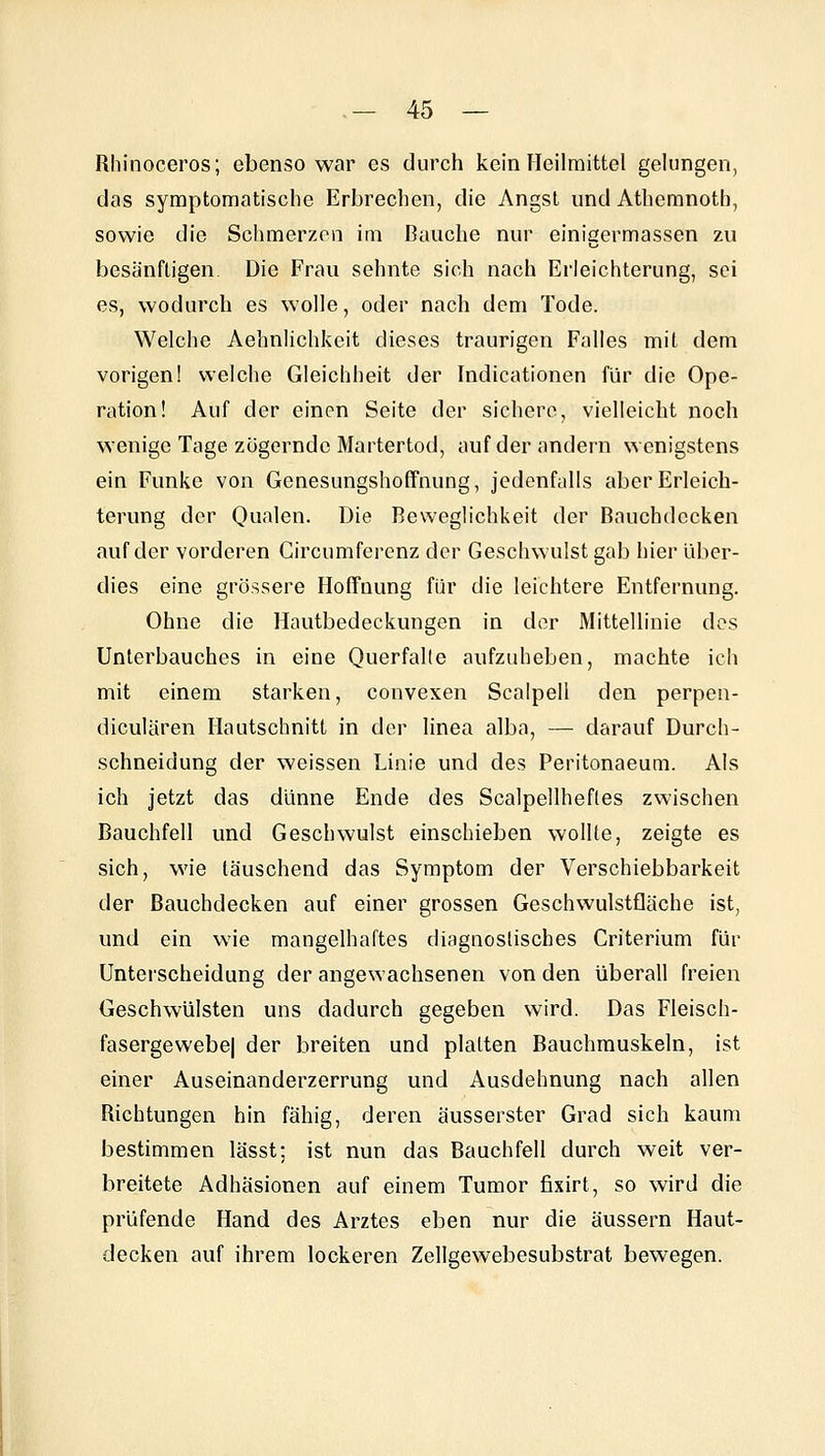 Rhinoceros; ebenso war es durch kein Heilmittel gelungen, das symptomatische Erbrechen, die Angst und Athemnoth, sowie die Schmerzen im Bauche nur einigermassen zu besänftigen Die Frau sehnte sich nach Erleichterung, sei es, wodurch es wolle, oder nach dem Tode. Welche Aehnlichkeit dieses traurigen Falles mit dem vorigen! welche Gleichheit der Indicationen für die Ope- ration! Auf der einen Seite der sichere, vielleicht noch wenige Tage zögernde Martertod, auf der andern wenigstens ein Funke von Genesungshoffnung, jedenfalls aber Erleich- terung der Qualen. Die Beweglichkeit der Bauchdecken auf der vorderen Circumferenz der Geschwulst gab hier über- dies eine grössere Floffnung für die leichtere Entfernung. Ohne die Hautbedeckungen in der Mittellinie des Unterbauches in eine QuerfaKe aufzuheben, machte ich mit einem starken, convexen Scalpell den perpen- diculären Hautschnitt in der linea alba, — darauf Durch- schneidung der weissen Linie und des Peritonaeum. Als ich jetzt das dünne Ende des Scalpellhefles zwischen Bauchfell und Geschwulst einschieben wollte, zeigte es sich, wie täuschend das Symptom der Verschiebbarkeit der Bauchdecken auf einer grossen Geschwulstfläche ist, und ein wie mangelhaftes diagnostisches Criterium für Unterscheidung der angewachsenen von den überall freien Geschwülsten uns dadurch gegeben wird. Das Fleisch- fasergewebej der breiten und platten Bauchmuskeln, ist einer Auseinanderzerrung und Ausdehnung nach allen Richtungen hin fähig, deren äusserster Grad sich kaum bestimmen lässt; ist nun das Bauchfell durch weit ver- breitete Adhäsionen auf einem Tumor fixirt, so wird die prüfende Hand des Arztes eben nur die äussern Haut- decken auf ihrem lockeren Zellgewebesubstrat bewegen.