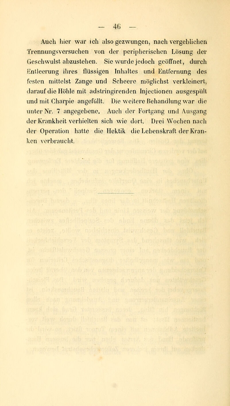 Auch hier war ich also gezwungen, nach vergebhchen Trennungsversuchen von der peripherischen Lösung der Geschwulst abzustehen. Sie wurde jedoch geöffnet, durch Entleerung ihres flüssigen hihaltes und Entfernung des festen mittelst Zange und Scheere möglichst verkleinert, darauf die Höhle mit adstringirenden Injectionen ausgespült und mit Charpie angefüllt. Die weitere Behandlung war die unter Nr. 7 angegebene. Auch der Fortgang und Ausgang der Krankheit verhielten sich wie dort. Drei Wochen nach der Operation hatte die Hektik die Lebenskraft der Kran- ken verbraucht.