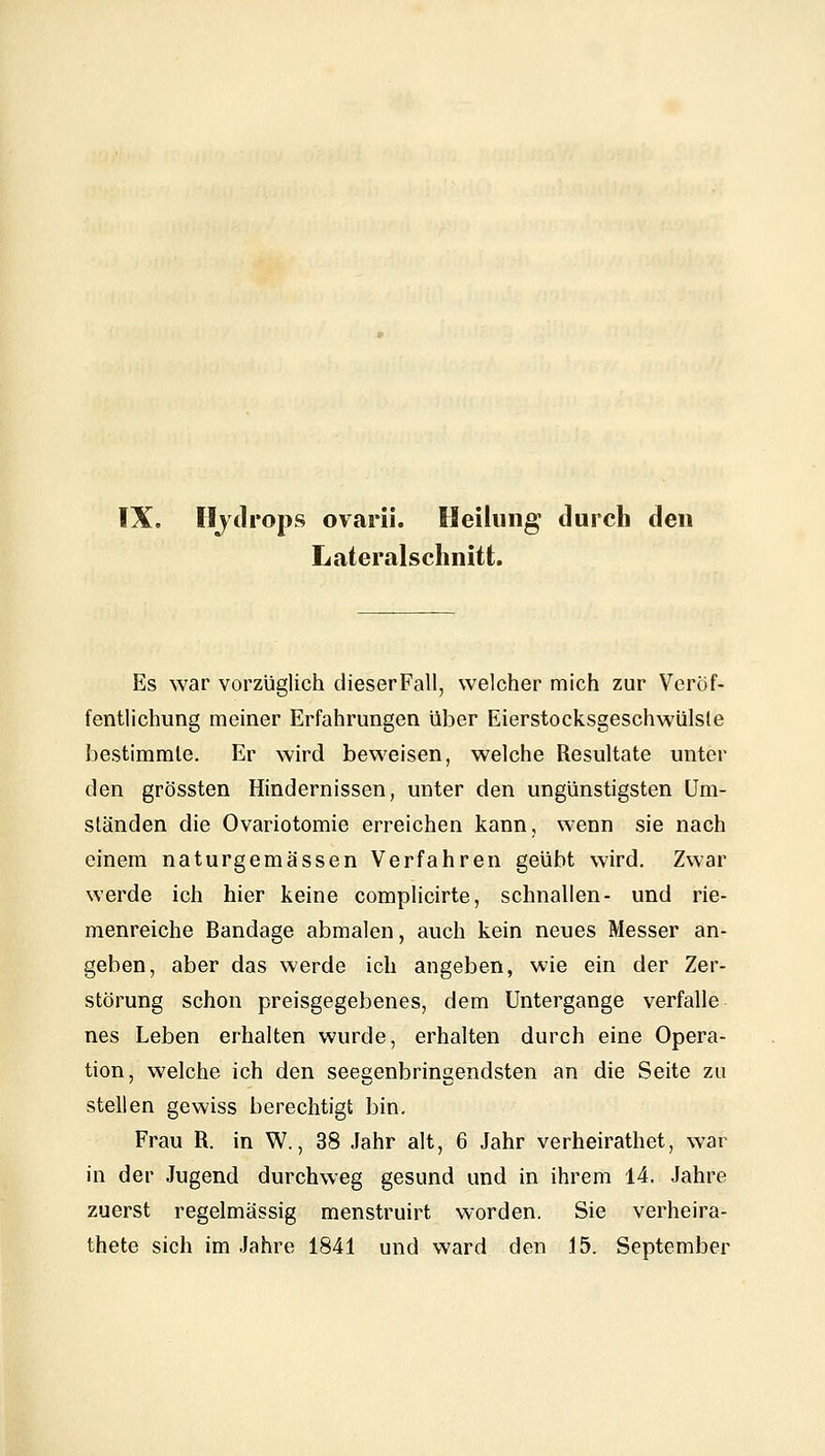 IX. Hydrops ovarii. Heilung durch den Lateralschnitt, Es war vorzüglich dieserFall, welcher mich zur Veröf- fentlichung meiner Erfahrungen über Eierstocksgeschwülste bestimmte. Er wird beweisen, welche Resultate unter den grössten Hindernissen, unter den ungünstigsten Um- ständen die Ovariotomie erreichen kann, wenn sie nach einem naturgemässen Verfahren geübt wird. Zwar werde ich hier keine complicirte, schnallen- und rie- menreiche Bandage abmalen, auch kein neues Messer an- geben, aber das werde ich angeben, wie ein der Zer- störung schon preisgegebenes, dem Untergange verfalle nes Leben erhalten wurde, erhalten durch eine Opera- tion, welche ich den seegenbringendsten an die Seite zu stellen gewiss berechtigt bin. Frau R. in W., 38 Jahr alt, 6 Jahr verheirathet, war in der Jugend durchweg gesund und in ihrem 14. Jahre zuerst regelmässig menstruirt worden. Sie verheira-