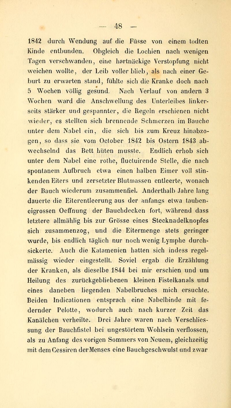 Kinde entbunden. Obgleich die Lochien nach wenigen Tagen verschwanden, eine hartnäckige Verstopfung nicht weichen wollte, der Leib voller blieb, als nach einer Ge- burt zu erwarten stand, fühlte sich die Kranke doch nach 5 Wochen völlig gesund. Nach Verlauf von andern 3 Wochen ward die Anschwellung des Untei-leibes linker- seits stärker und gespanntei, die Regeln erschienen nicht wieder, es stellten sich brennende Schmerzen im Bauche unter dem Nabel ein, die sich bis zum Kreuz hinabzo- gen, so dass sie vom October 1842 bis Ostern 1843 ab- wechselnd das Bett hüten musste. Endlich erhob sich unter dem Nabel eine rothe, flucluirende Stelle, die nach spontanem Aufbruch etwa einen halben Eimer voll stin- kenden Eiters und zersetzter Blutmassen entleerte, wonach der Bauch wiederum zusammenfiel. Anderthalb Jahre lang dauerte die Eiterentleerung aus der anfangs etwa tauben- eigrossen Oeffnung der Bauchdecken fort, während dass letztere allmählig bis zur Grösse eines Stecknadelknopfes sich zusammenzog, und die Eitermenge stets geringer wurde, bis endlich tägUch nur noch wenig Lymphe durch- sickerte. Auch die Kalamenien hatten sich indess regel- mässig wieder eingestellt. Soviel ergab die Erzählung der Kranken, als dieselbe 1844 bei mir erschien und um Heilung des zurückgebhebenen kleinen Fistelkanals und eines daneben liegenden Nabelbruches mich ersuchte. Beiden Indicationen entsprach eine Nabelbinde mit fe- dernder Pelotte, wodurch auch nach kurzer Zeit das Kanälchen verheilte. Drei Jahre waren nach Verschlies- sung der Bauchfistel bei ungestörtem Wohlsein verflossen, als zu Anfang des vorigen Sommers von Neuem, gleichzeitig mit demCessiren der Menses eine Bauchgeschwulst und zwar