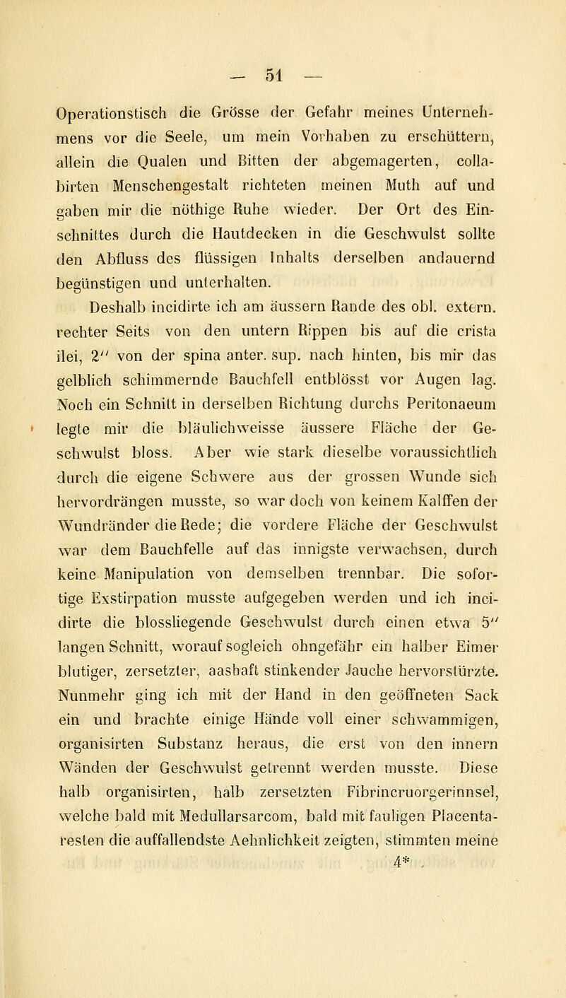 Operationstisch die Grösse der Gefahr meines Unterneh- mens vor die Seele, um mein Vorhaben zu erschüttern, allein die Qualen und Bitten der abgemagerten, colla- birten Menschengestalt richteten meinen Muth auf und gaben mir die nüthige Ruhe wieder. Der Ort des Ein- schnittes durch die Hautdecken in die Geschwulst sollte den Abfluss des flüssigen Inhalts derselben andauernd begünstigen und unterhalten. Deshalb incidirte ich am äussern Rande des obl. extern, rechter Seits von den untern Rippen bis auf die crista ilei, 2 von der spina anter. sup. nach hinten, bis mir das gelblich schimmernde Bauchfell entblösst vor Augen lag. Noch ein Schnitt in derselben Richtung durchs Peritonaeum legte mir die bläulichweisse äussere Fläche der Ge- schwulst bloss. Aber wie stark dieselbe voraussichtlich durch die eigene Schwere aus der grossen Wunde sich hervordrängen musste, so war doch von keinem Kalffen der Wundränder die Rede; die vordere Fläche der Geschwulst war dem Bauchfelle auf das innigste verwachsen, durch keine Manipulation von demselben trennbar. Die sofor- tige Exstirpation musste aufgegeben werden und ich inci- dirte die blossliegende Geschwulst durch einen etwa 5 langen Schnitt, worauf sogleich ohngefähr ein halber Eimer blutiger, zersetzter, aashaft stinkender Jauche hervorstürzte. Nunmehr ging ich mit der Hand in den geöffneten Sack ein und brachte einige Hände voll einer schwammigen, organisirten Substanz heraus, die erst von den Innern Wänden der Geschwulst getrennt werden musste. Diese halb organisirten, halb zersetzten Fibrincruorgerinnsel, welche bald mit MeduUarsarcom, bald mit fauligen Placenta- resten die auffallendste Aehnlichkeit zeigten, stimmten meine 4* .