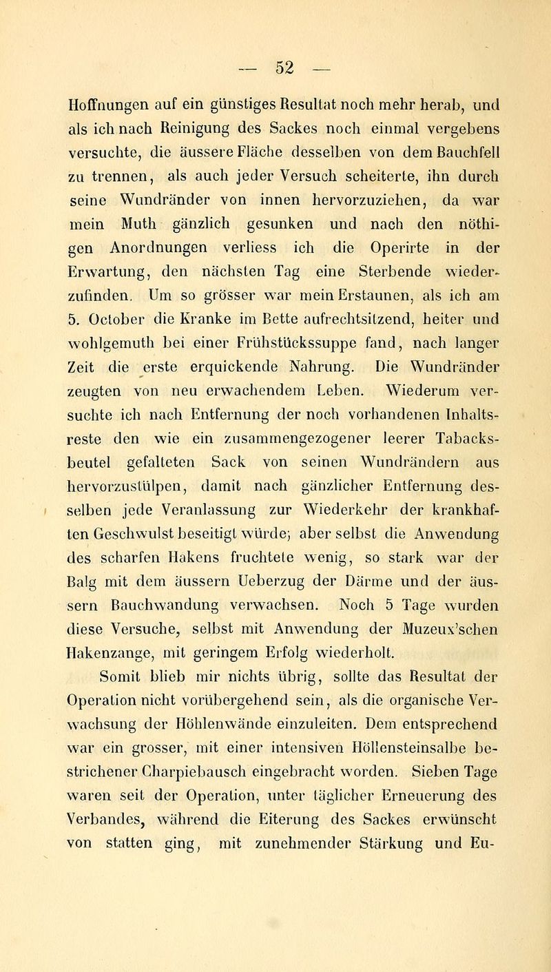 Hoffnungen auf ein günstiges Resultat noch mehr herab, und als ich nach Reinigung des Sackes noch einmal vergebens versuchte, die äussere Fläche desselben von dem Bauchfell zu trennen, als auch jeder Versuch scheiterte, ihn durch seine Wundränder von innen hervorzuziehen, da war mein Muth gänzlich gesunken und nach den nöthi- gen Anordnungen verliess ich die Operirte in der Erwartung, den nächsten Tag eine Sterbende wieder- zufinden. Um so grösser war mein Erstaunen, als ich am 5. October die Kranke im Bette aufrechtsitzend, heiter und wohlgemuth bei einer Frühstückssuppe fand, nach langer Zeit die erste erquickende Nahrung. Die Wundränder zeugten von neu erwachendem Leben. Wiederum ver- suchte ich nach Entfernung der noch vorhandenen Inhalts- reste den wie ein zusammengezogener leerer Tabacks- beutel gefalteten Sack von seinen Wundrändern aus hervorzustülpen, damit nach gänzlicher Entfernung des- selben jede Veranlassung zur Wiederkehr der krankhaf- ten Geschwulst beseitigt würde; aber selbst die Anwendung des scharfen Hakens fruchtete wenig, so stark war der Balg mit dem äussern Ueberzug der Därme und der äus- sern Bauchwandung verwachsen. Noch 5 Tage wurden diese Versuche, selbst mit Anwendung der Muzeux'schen Hakenzange, mit geringem Erfolg v^^iederholt. Somit blieb mir nichts übrig, sollte das Resultat der Operation nicht vorübergehend sein, als die organische Ver- wachsung der Höhlenwände einzuleiten. Dem entsprechend war ein grosser, mit einer intensiven Höllensteinsalbe be- strichener Charpiebausch eingebracht worden. Sieben Tage waren seit der Operation, unter täglicher Erneuerung des Verbandes, während die Eiterung des Sackes erwünscht von statten ging, mit zunehmender Stärkung und Eu-