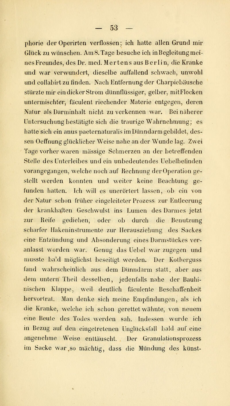 phorie der Operirten verflossen: ich hatte allen Grund mir Glück zu wünschen. AmS.Tage besuche ich inBeglcitung mei- nes Freundes, des Dr. med. Hertens aus Berlin, die Kranke und war verwundert, dieselbe auffallend schwach, unwohl und coilabirt zu finden. Nach Entfernung der Charpiebäusche stürzte mir ein dicker Strom dünnflüssiger, gelber, mit Flocken untermischter, fäculenl riechender Materie entgegen, deren Natur als Darminhalt nicht zu verkennen war. Bei näherer Untersuchung bestätigte sich die traurige Wahrnehmung; es hatte sich ein anus paeternaturalis im Dünndarm gebildet, des- sen OefFnung glücklicher Weise nahe an der Wunde lag. Zwei Tage vorher waren massige Schmerzen an der betreffenden Stelle des Unterleibes und ein unbedeutendes Uebelbefinden vorangegangen, welche noch auf Rechnung der Operation ge- stellt werden konnten und weiter keine Beachtung ge- funden lialtcn. Ich will es unerörlert lassen, ob ein von der Natur schon früher eingeleiteter Prozess zur Entleerung der krankha,ften Geschwulst ins Lumen des Darmes jetzt zur Reife gediehen, oder ob durch die Benutzung scharfer Hakeninstrumente zur llerausziehung des Sackes eine Entzündung und Absonderung eines Darmstückes ver- anlasst worden war. Genug das Uebel war zugegen und musste bald möglichst beseitigt werden. Der Kotherguss fand wahrscheinlich aus dem Dünndarm statt, aber aus dem untern Theil desselben, jedenfalls nahe der Bauhi- nischen Klappe, weil deutlich fäculente Beschaffenheit hervortrat. Man denke sich meine Empfindungen, als ich die Kranke, welche ich schon gerettet wähnte, von neuem eine Beute des Todes werden sah. Indessen wurde ich in Bezug auf den eingetretenen Unglücksfall bald auf eine angenehme Weise enttäuscht. Der Granulationsprozess im Sacke war,so mächtig, dass die Mündung des künst-