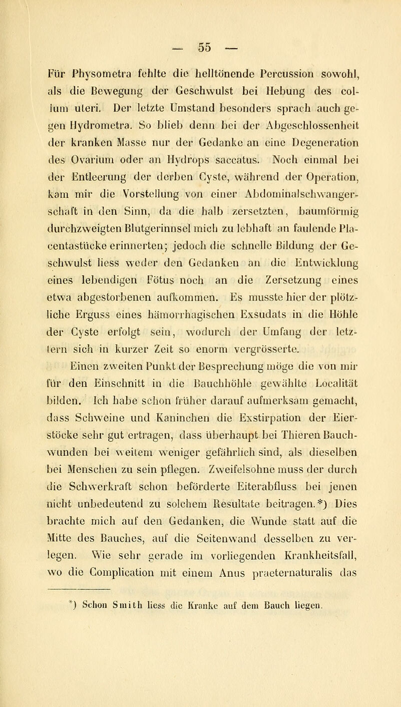 Für Phj^sometra fehlte die helltönende Perciission sowohl, als die Bewegung der Geschwulst bei Hebung des Col- lum uteri. Der letzte Umstand besonders sprach auch ge- gen Hydromctra. So blieb denn bei der Abgeschlossenheit der kranken Masse nur der Gedanke an eine Degeneration des Ovarium oder an Hytirops saccatus. Noch einmal bei der Entleerung der derben Cyste, während der Operation, kam mir die Vorstellung von einer Abdominalschwanger- schaft in den Sinn, da die halb zersetzten, baumförmig durchzweigten Blutgerinnsel mich zu lebhaft an faulende Pla- centastücke erinnerten; jedoch die schnelle Bildung der Ge- schwulst liess weder den Gedanken an die Entwicklung eines lebendigen Fötus noch an die Zersetzung eines etwa abgestorbenen aufkommen. Es musstc hier der plötz- liche Erguss eines hämorrhagischen Exsudats in die Höhle der Cyste erfolgt sein, wodurch der Umfang der letz- lern sich in kurzer Zeit so enorm vergrösserte. Einen zweiten Punkt der Besprechung möge die von mir für den Einschnitt in die Bauchhöhle gewählte Localität bilden. Ich habe schon früher darauf aufmerksam gemacht, da SS Schweine und Kaninchen die Exstirpation der Eier- stöcke sehr gut ertragen, dass überhaupt bei Thieren Bauch- wunden bei weitem weniger gefährlich sind, als dieselben bei Menschen zu sein pflegen. Zweifelsohne muss der durch die Schwerkraft schon beförderte Eiterabfluss bei jenen nicht unbedeutend zu solchem Resultate beitragen.*) Dies brachte mich auf den Gedanken, die Wunde statt auf die Mitte des Bauches, auf die Seitenwand desselben zu ver- legen. Wie sehr gerade im vorliegenden Krankheitsfall, wo die Complication mit einem Anus praeternaturalis das *) Schon Smith liess die Kranke auf dem Bauch liegen.