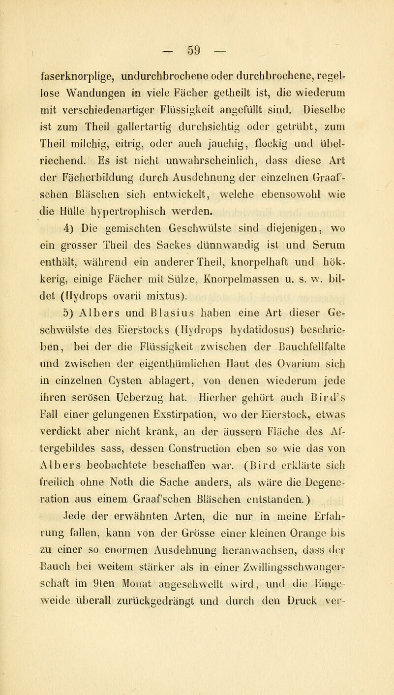 faserknorplige, undurchbrochene oder durchbrochene, regel- lose Wandungen in viele Fächer getheilt ist, die wiederum mit verschiedenartiger Flüssigkeit angefüllt sind. Dieselbe ist zum Theil gallertartig durchsichtig oder getrübt, zum Theil milchig, eitrig, oder auch jauchig, flockig und übel- riechend. Es ist nicht unwahrscheinlich, dass diese Art der Fächerbildung durch Ausdehnung der einzelnen Graaf- schen Bläschen sich entwickelt, welche ebensowohl wie die Hülle hypertrophisch werden. 4) Die gemischten Geschwülste sind diejenigen, wo ein grosser Theil des Sackes dünnwandig ist und Serum enthält, Vk'ährend ein anderer Theil, knorpelhaft und hök- kerig, einige Fächer mit Sülze, Knorpelmassen u. s. w, bil- det (Hydrops ovarii mixtus). 5) Albers und Blasius haben eine Art dieser Ge- schwülste des Eierstocks (Hydrops hydatidosus) beschrie- ben, bei der die Flüssigkeit zwischen der Bciuchfellfalte und zwischen der eigenthümlichen Haut des Ovarium sich in einzelnen Cysten ablagert, von denen wiederum jede ihren serösen Ueberzug hat. Hierher gehört auch Bird's Fall einer gelungenen Exstirpation, wo der Eierstock, etwas verdickt aber nicht krank, an der äussern Fläche des Af- tergebildes sass, dessen Gonstruction eben so wie das von Albers beobachtete beschaffen war. (Bird erklärte sich freilich ohne Noth die Sache anders, als wäre die Degene- ration aus einem Graafschen Bläschen entstanden.) Jede der erwähnten Arten, die nur in meine Erfah- rung fallen, kann von der Grösse einer kleinen Orange bis zu einer so enormen Ausdehnung heranwachsen, dass der Bauch bei weitem stärker als in einer Zwillingsschwanger- schaft im 9ten Monat angeschwellt wird, und die Einge- weide überall zurückgedrängt und durch den Druck vor-