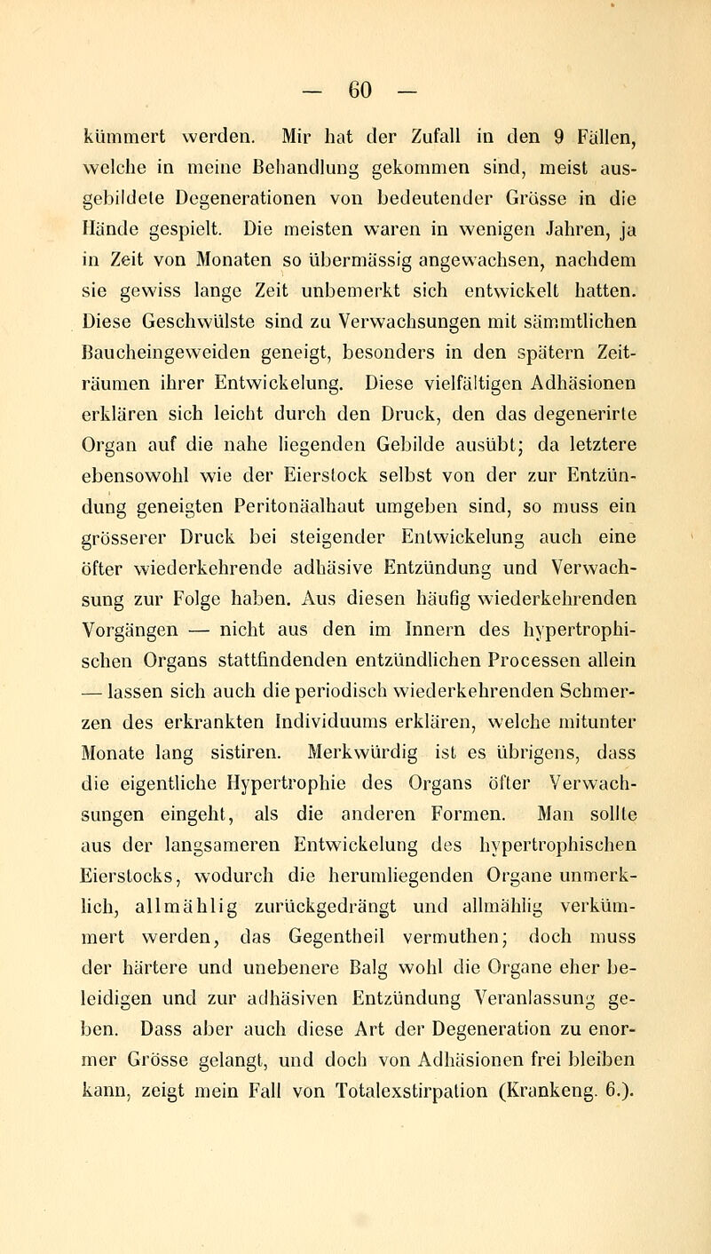 kümmert werden. Mir hat der Zufall in den 9 Fällen, welche in meine Behandlung gekommen sind, meist aus- gebildete Degenerationen von bedeutender Grösse in die Hände gespielt. Die meisten waren in wenigen Jahren, ja in Zeit von Monaten so übermässig angewachsen, nachdem sie gewiss lange Zeit unbemerkt sich entwickelt hatten. Diese Geschwülste sind zu Verwachsungen mit sämmtlichen Baucheingeweiden geneigt, besonders in den spätem Zeit- räumen ihrer Entwickelung, Diese vielfältigen Adhäsionen erklären sich leicht durch den Druck, den das degenerirte Organ auf die nahe liegenden Gebilde ausübt; da letztere ebensowohl wie der Eierstock selbst von der zur Entzün- dung geneigten Peritonäalhaut umgeben sind, so muss ein grösserer Druck bei steigender Entwickelung auch eine Öfter wiederkehrende adhäsive Entzündung und Verwach- sung zur Folge haben. Aus diesen häufig wiederkehrenden Vorgängen — nicht aus den im Innern des hypertrophi- schen Organs stattfindenden entzündlichen Processen allein — lassen sich auch die periodisch wiederkehrenden Schmer- zen des erkrankten Individuums erklären, welche mitunter Monate lang sistiren. Merkwürdig ist es übrigens, dass die eigentliche Hypertrophie des Organs öfter Verwach- sungen eingeht, als die anderen Formen. Man sollte aus der langsameren Entwickelung des hypertrophischen Eierstocks, wodurch die herumliegenden Organe unmerk- lich, allmählig zurückgedrängt und allmählig verküm- mert werden, das Gegentheil vermuthen; doch muss der härtere und unebenere Balg wohl die Organe eher be- leidigen und zur adhäsiven Entzündung Veranlassung ge- ben. Dass aber auch diese Art der Degeneration zu enor- mer Grösse gelangt, und doch von Adhäsionen frei bleiben kann, zeigt mein Fall von Totalexstirpalion (Krankeng. 6.).
