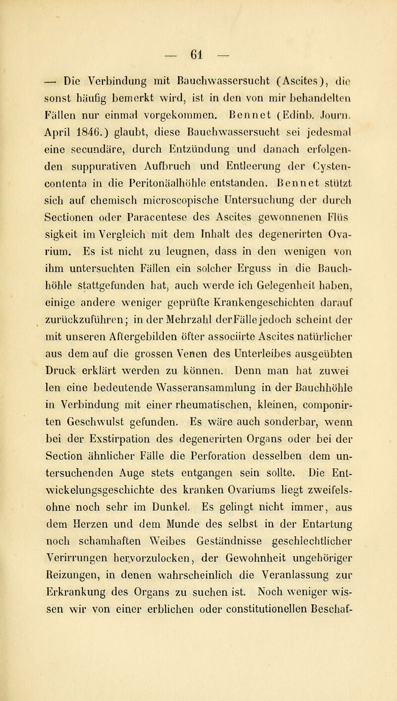 — Die Verbindung mit Bauchwassersucht (Ascites), die sonst häufig bemerkt wird, ist in den von mir behandelten Fallen nur einmal vorgekommen. Bennet (Edinb. Journ, April 1846.) glaubt, diese Bauchwassersucht sei jedesmal eine secundäre, durch Entzündung und danach erfolgen- den suppurativen Aufbruch und Entleerung der Cysten- contenta in die Peritonäalhohle entstanden. Bennet stützt sich auf chemisch microscopische Untersuchung der durch Sectionen oder Paracentese des Ascites gewonnenen FUis sigkeit im Vergleich mit dem Inhalt des degenerirten Ova- rium. Es ist nicht zu leugnen, dass in den wenigen von ihm untersuchten Fällen ein solcher Erguss in die Bauch- höhle stattgefunden hat, auch werde ich Gelegenheit haben, einige andere weniger geprüfte Krankengeschichten darauf zurückzuführen; in der Mehrzahl derFälle jedoch scheint der mit unseren Aftergebilden Öfter associirte Ascites natürlicher aus dem auf die grossen Venen des Unterleibes ausgeübten Druck erklärt werden zu können. Denn man hat zuwei len eine bedeutende Wasseransammlung in der Bauchhöhle in Verbindung mit einer rheumatischen, kleinen, componir- ten Geschwulst gefunden. Es wäre auch sonderbar, wenn bei der Exstirpation des degenerirten Organs oder bei der Section ähnlicher Fälle die Perforation desselben dem un- tersuchenden Auge stets entgangen sein sollte. Die Ent- wickelungsgeschichte des kranken Ovariums liegt zweifels- ohne noch sehr im Dunkel. Es gelingt nicht immer, aus dem Herzen und dem Munde des selbst in der Entartung noch schamhaften Weibes Geständnisse geschlechtlicher Verirrungen her.vorzulocken, der Gewohnheit ungehöriger Beizungen, in denen wahrscheinlich die Veranlassung zur Erkrankung des Organs zu suchen ist. Noch weniger wis- sen wir von einer erblichen oder constitutionellen Beschaf-