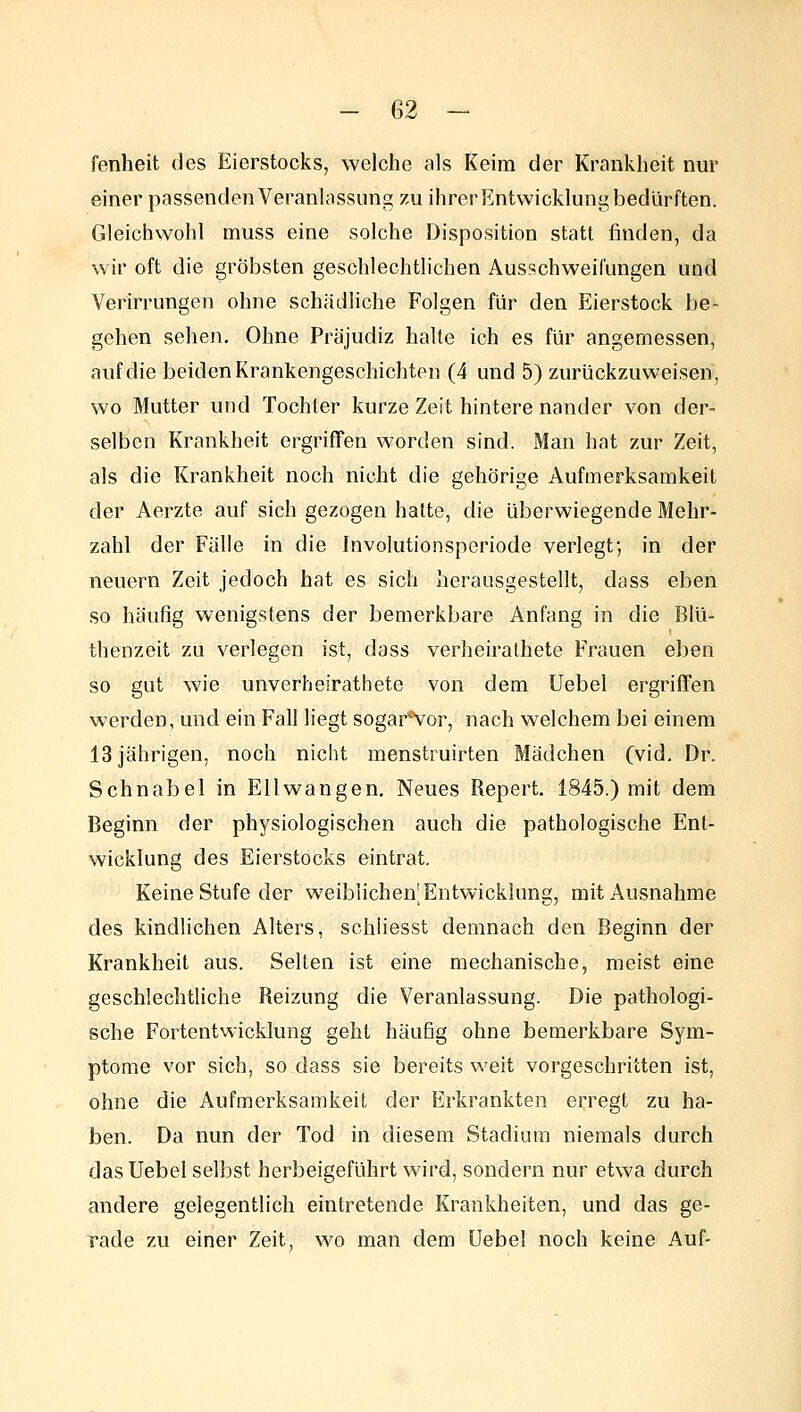 fenheit des Eierstocks, welche als Keim der Krankheit nur einer passenden Veranlassung zu ihrer Entwicklung bedürften. Gleichwohl muss eine solche Disposition statt finden, da wir oft die gröbsten geschlechtlichen Ausschweifungen und Verirrungen ohne schädliche Folgen für den Eierstock be- gehen sehen. Ohne Präjudiz halte ich es für angemessen, auf die beiden Krankengeschichten (4 und 5) zurückzuweisen, wo Mutter und Tochter kurze Zeit hintere nander von der- selben Krankheit ergriffen worden sind. Man hat zur Zeit, als die Krankheit noch nicht die gehörige Aufmerksamkeit der Aerzte auf sich gezogen hatte, die überwiegende Mehr- zahl der Fälle in die Involutionsperiode verlegt; in der neuern Zeit jedoch hat es sich herausgestellt, dass eben so häufig wenigstens der bemerkbare Anfang in die Blü- thenzeit zu verlegen ist, dass verheirathete Frauen eben so gut wie unverheirathete von dem Uebel ergriffen werden, und ein Fall liegt sogar'Vor, nach welchem bei einem 13 jährigen, noch nicht menstruirten Mädchen (vid, Dr. Schnabel in Ellwangen. Neues Repert. 1845.) mit dem Beginn der physiologischen auch die pathologische Ent- wicklung des Eierstocks eintrat. Keine Stufe der weiblichenlEntwicklung, mit Ausnahme des kindlichen Alters, schhesst demnach den Beginn der Krankheit aus. Selten ist eine mechanische, meist eine geschlechtliche Reizung die Veranlassung. Die pathologi- sche Fortentwicklung geht häufig ohne bemerkbare Sym- ptome vor sich, so dass sie bereits weit vorgeschritten ist, ohne die Aufmerksamkeit der Erkrankten erregt zu ha- ben. Da nun der Tod in diesem Stadium niemals durch das Uebel selbst herbeigeführt wird, sondern nur etwa durch andere gelegentlich eintretende Krankheiten, und das ge- rade zu einer Zeit, wo man dem üebet noch keine Auf-