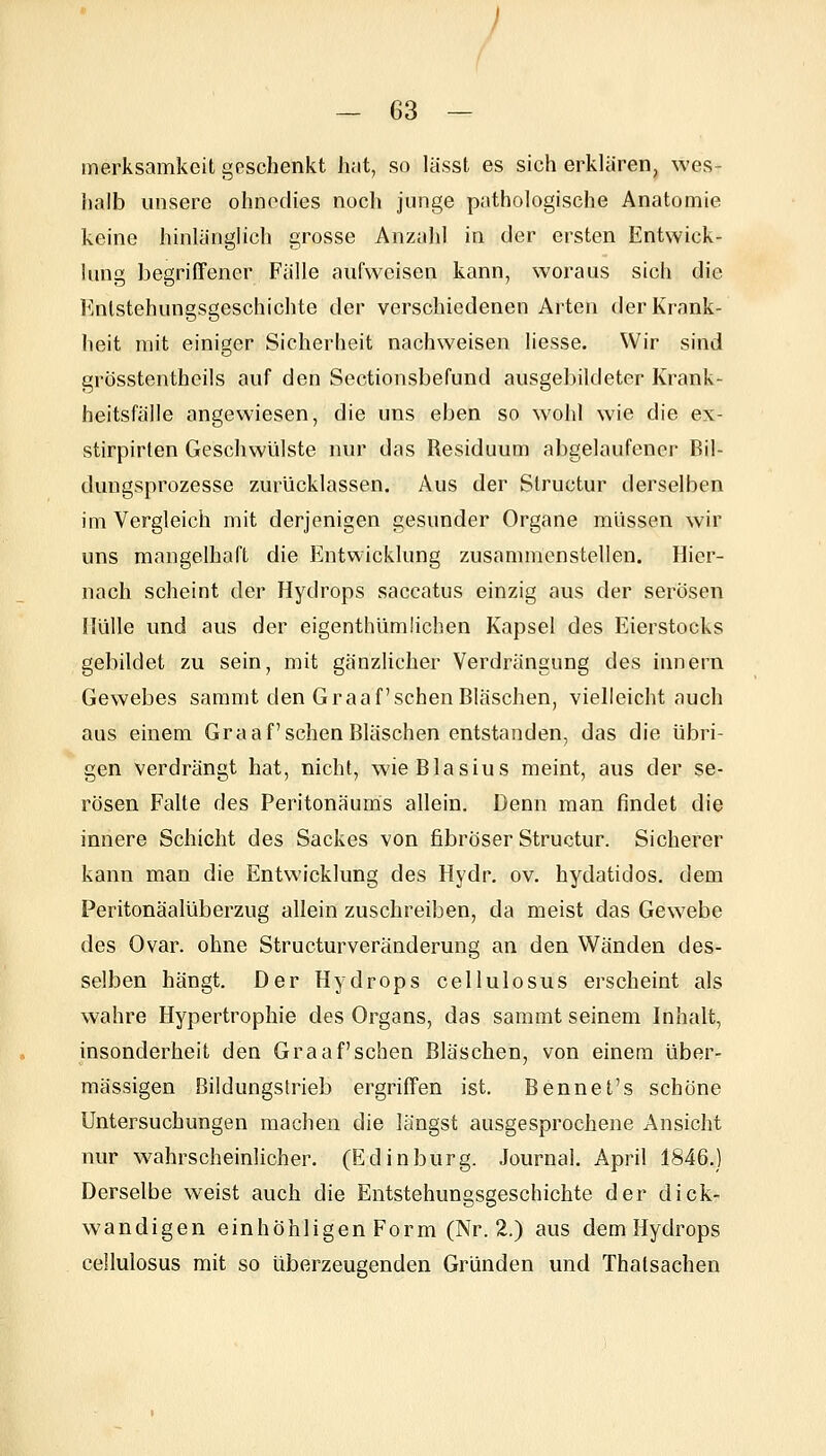 merksamkeit geschenkt hat, so lässt es sich erklaren, wes- halb unsere ohnedies noch junge pathologische Anatomie keine hinlänglich grosse Anzahl in der ersten Entwick- lung begriffener Fälle aufweisen kann, woraus sich die Knlstehungsgeschichte der verschiedenen Arten der Krank- heit mit einiger Sicherheit nachweisen liesse. Wir sind grösstentheils auf den Sectionsbefund ausgebildeter Krank- heitsfälle angewiesen, die uns eben so wohl wie die ex- stirpirlen Geschwülste nur das Residuum abgelaufener Bil- dungsprozesse zurücklassen. Aus der Structur derselben im Vergleich mit derjenigen gesunder Organe müssen wir uns mangelhaft die Entwicklung zusammenstellen. Hier- nach scheint der Hydrops saccatus einzig aus der serösen Hülle und aus der eigenthümlichen Kapsel des Eierstocks gebildet zu sein, mit gänzlicher Verdrängung des innern Gewebes sammt den Graafschen Bläschen, vielleicht auch aus einem Graafschen Bläschen entstanden, das die übri- gen verdrängt hat, nicht, wieBlasius meint, aus der se- rösen Falte des Peritonäums allein. Denn man findet die innere Schicht des Sackes von fibröser Structur. Sicherer kann man die Entwicklung des Hydr. ov. hydatidos. dem Peritonäalüberzug allein zuschreiben, da meist das Gewebe des Ovar, ohne Structurveränderung an den Wänden des- selben hängt. Der Hydrops cellulosus erscheint als wahre Hypertrophie des Organs, das sammt seinem Inhalt, insonderheit den Graafschen Bläschen, von einem über- mässigen Bildungstrieb ergriffen ist. Bennefs schöne Untersuchungen machen die längst ausgesprochene Ansicht nur wahrscheinlicher. (Edinburg. Journal. April 1846.) Derselbe weist auch die Entstehungsgeschichte der dick- wandigen einhöhligen Form (Nr. 2.) aus dem Hydrops cellulosus mit so überzeugenden Gründen und Thalsaehen