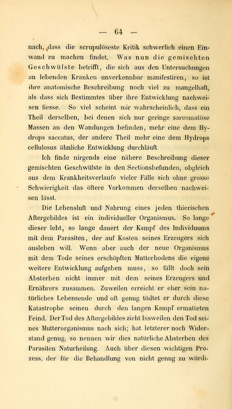 nach, ^dass die scrupulöseste Kritik schwerlich einen Ein- wand zu machen findet. Was nun die gemischten Geschwülste betrifft, die sich aus den Untersuchungen an lebenden Kranken unverkennbar manifestiren, so ist ihre anatomische Beschreibung noch viel zu mangelhaft, als dass sich Beslimmtes über ihre Entwicklung nachwei- sen iiesse. So viel scheint mir wahrscheinUch, dass ein Theil derselben, bei denen sich nur geringe sarcomatöse Massen an den Wandungen befinden, mehr eine dem Hy- drops saccatus, der andere Theil mehr eine dem Hydrops cellulosus ähnliche Entwicklung durchläuft. Ich finde nirgends eine nähere Beschreibung dieser gemischten Geschwülste in den Sectionsbefunden, obgleich aus dem Krankheitsverlaufe vieler Fälle sich ohne grosse Schwierigkeit das öftere Vorkommen derselben nachwei- sen lässt. Die Lebensluft und Nahrung eines jeden thierischen Aftergebildes ist ein individueller Organismus. So lange dieser lebt, so lange dauert der Kampf des Individuums mit dem Parasiten, der auf Kosten seines Erzeugers sich ausleben will. Wenn aber auch der neue Organismus mit dem Tode seines erschöpften Multerbodens die eigene weitere Entwicklung aufgeben muss, so fällt doch sein Absterben nicht immer mit dem seines Erzeugers und Ernährers zusammen. Zuweilen erreicht er eher sein na- türliches Lebensende und oft genug tödtet er durch diese Katastrophe seinen durch den langen Kampf ermatteten Feind. Der Tod des Aftergebildes zieht bisweilen den Tod sei- nes Mutterorganismus nach sich; hat letzlerer noch Wider- stand genug, so nennen wir dies natürliche Absterben des Parasiten Naturheilung. Auch über diesen wichtigen Pro- zess, der für die Behandlung von nicht genug zu würdi-