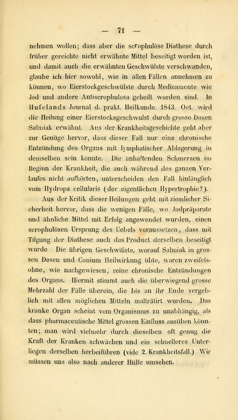 nehmen wollen; dass aber die scrophulöse Diathese durch früher gereichte nicht erwähnte Mittel beseitigt worden ist, und damit aucii die erwähnten Geschwülste verschwanden, glaube ich hier sowohl, wie in allen Fällen annehoien zu können, wo Eierstockgeschvvülste durch Medicamente wie Jod und andere Antiscrophulosa geheilt worden sind. In Ilufelands Journal d. prakt. Heilkunde. 1843. Oct. wird die Heilung einer Eierstocksgeschwulst durch grosse Dosen Salmiak erwähnt. Aus der Krankheitsgeschichte geht aber zur Genüge hervor, dass dieser Fall nur eine chronische Entzündung des Organs mit lymphatischer Ablagerung in demselben sein konnte. Die anhaltenden Schmerzen im Beginn der Krankheit, die auch während des ganzen Ver- laufes nicht aufhörten, unterscheiden den Fall hinlänglich vom Hydrops cellularis (der eigentlichen Hypertrophie?). Aus der Kritik dieser Heilungen geht mit ziemlicher Si- cherheit hervor, dass die wenigen Fälle, wo Jodpräparate und ähnliche Mittel mit Erfolg angewendet wurden, einen scrophulösen Ursprung des Uebels vorausselzen, dass mit Tilgung der Diathese auch das Product derselben beseitigt wurde Die übrigen Geschwülste, worauf Salmiak in gros- sen Dosen und Conium Heilwirkung übte, waren zweifels- ohne, wie nachgewiesen, reine chronische Entzündungen des Organs. Hiermit stimmt auch die überwiegend grosse Mehrzahl der Fälle überein, die bis an ihr Ende vergeb- hch mit allen möglichen Mitteln malträtirt wurden. Das kranke Organ scheint vom Organismus zu unabhängig, als dass pharmaceutische Mittel grossen Einduss ausüben könn- ten; man wird vielmehr durch dieselben oft genug die Kraft der Kranken schwächen und ein schnelleres Unter- liegen derselben herbeiführen (vide 2. Krankheitsfall.) Wir müssen uns also nach anderer Hülfe umsehen.