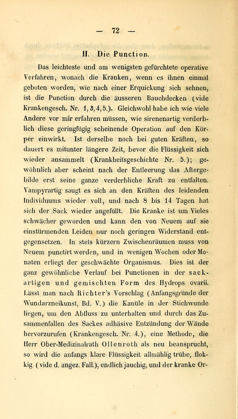 II. Die Function. Das leichteste und am wenigsten gefürchtete operative Verfahren, wonach die Kranken, wenn es ihnen einmal geboten worden, wie nach einer Erquickung sich sehnen, ist die Function durch die äusseren Bauchdecken (vide Krankengesch. Nr. 1,3,4,5.). Gleichwohl habe ich wie viele Andere vor mir erfahren müssen, wie sirenenartig verderb- lieh diese geringfügig scheinende Operation auf den Kör- per einwirkt. Ist derselbe noch bei guten Kräften, so dauert es mitunter längere Zeit, bevor die Flüssigkeit sich wieder ansammelt (Krankheitsgeschichte Nr. 5.); ge- wöhnlich aber scheint nach der Entleerung das Afterge- bilde erst seine ganze verderbliche Kraft zu entfalten. Vampyrartig saugt es sich an den Kräften des leidenden Individuums wieder voll, und nach 8 bis 14 Tagen hat sich der Sack wieder angefüllt. Die Kranke ist um Vieles schwächer geworden und kann den von Neuem auf sie einstürmenden Leiden nur noch geringen Widerstand ent- gegensetzen. In stets kürzern Zwischenräumen muss von Neuem punctirt werden, und in wenigen Wochen oder Mo- naten erliegt der geschwächte Organismus. Dies ist der ganz gewöhnliche Verlauf bei Functionen in der sack- artigen und gemischten Form des Hydrops ovarii. Lässt man nach Richter's Vorschlag (Anfangsgründe der Wundarzneikunst, Bd. V.) die Kanüle in der Stichwunde hegen, um den AbÜuss zu unterhalten und durch das Zu- sammenfallen des Sackes adhäsive Entzündung der Wände hervorzurufen (Krankengesch. Nr. 4.), eine Methode, die Herr Ober-Medizinalrath Ollenroth als neu beansprucht, so wird die anfangs klare Flüssigkeit allmähhg trübe, flok- kig (vide d. angez. Fall.), endhch jauchig, und der kranke Or-