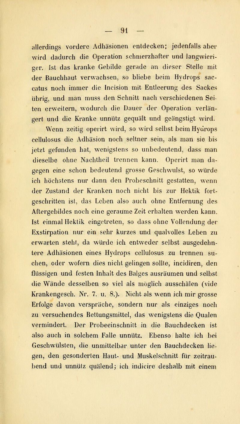 jillerdings vordere Adhäsionen entdecken; jedenfalls aber wird dadurch die Operation schmerzhafter und langwieri- ger. Ist das kranke Gebilde gerade an dieser Stelle mit der Bauchhaut verwachsen, so bliebe beim Hydrops sac- catus noch immer die Incision mit Entleerung des Sackes übrig, und man muss den Schnitt nach verschiedenen Sei- ten erweitern, wodurch die Dauer der Operation verlän- gert und die Kranke unnütz gequält und geängstigt wird. Wenn zeitig operirt wird, so wird selbst beim Hydrops cellulosus die Adhäsion noch seltner sein, als man sie bis jetzt gefunden hat, wenigstens so unbedeutend, dass man dieselbe ohne Nachtheil trennen kann. Operirt man da- gegen eine schon bedeutend grosse Geschwulst, so würde ich höchstens nur dann den Probeschnitt gestatten, wenn der Zustand der Kranken noch nicht bis zur Hektik fort- geschritten ist, das Leben also auch ohne Entfernung des Aftergebildes noch eine geraume Zeit erhalten werden kann. Ist einmal Hektik eingetreten, so dass ohne Vollendung der Exstirpation nur ein sehr kurzes und qualvolles Leben zu erwarten steht, da würde ich entweder selbst ausgedehn- tere Adhäsionen eines Hydrops cellulosus zu trennen su- chen, oder wofern dies nicht gelingen sollte, incidiren, den flüssigen und festen Inhalt des Balges ausräumen und selbst die Wände desselben so viel als möglich ausschälen (vide Krankengesch. Nr. 7. u. 8,). Nicht als wenn ich mir grosse Erfolge davon verspräche, sondern nur als einziges noch zu versuchendes Rettungsmittel, das wenigstens die Qualen vermindert. Der Probeeinschnilt in die Bauchdecken ist also auch in solchem Falle unnütz. Ebenso halte ich bei Geschwülsten, die unmittelbar unter den Bauchdecken lie- gen, den gesonderten Haut- und Muskelschnitt für zeitrau- bend und unnütz quälend j ich indicire deshalb mit einem