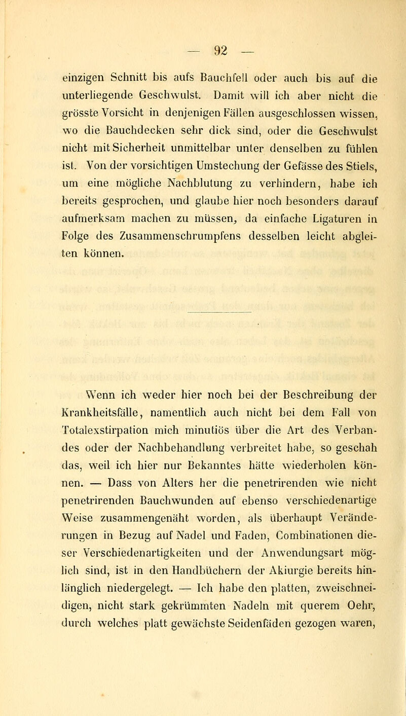 einzigen Schnitt bis aufs Bauchfell oder auch bis auf die unterliegende Geschwulst. Damit will ich aber nicht die grösste Vorsicht in denjenigen Fällen ausgeschlossen wissen, wo die Bauchdecken sehr dick sind, oder die Geschwulst nicht mit Sicherheit unmittelbar unter denselben zu fühlen ist. Von der vorsichtigen Umstechung der Gefässe des Stiels, um eine mögliche Nachblutung zu verhindern, habe ich bereits gesprochen, und glaube hier noch besonders darauf aufmerksam machen zu müssen^ da einfache Ligaturen in Folge des Zusammenschrumpfens desselben leicht abglei- ten können. Wenn ich weder hier noch bei der Beschreibung der Krankheitsfälle, namentlich auch nicht bei dem Fall von Totalexstirpation mich minutiös über die Art des Verban- des oder der Nachbehandlung verbreitet habe, so geschah das, weil ich hier nur Bekanntes hätte wiederholen kön- nen. — Dass von Alters her die penetrirenden wie nicht penetrirenden Bauchwunden auf ebenso verschiedenartige Weise zusammengenäht worden, als überhaupt Verände- rungen in Bezug auf Nadel und Faden, Combinationen die- ser Verschiedenartigkeiten und der Anwendungsart mög- lich sind, ist in den Handbüchern der Akiurgie bereits hin- längUch niedergelegt. — Ich habe den platten, zweischnei- digen, nicht stark gekrümmten Nadeln mit querem Oehr, durch welches platt gewachste Seidenfäden gezogen waren,