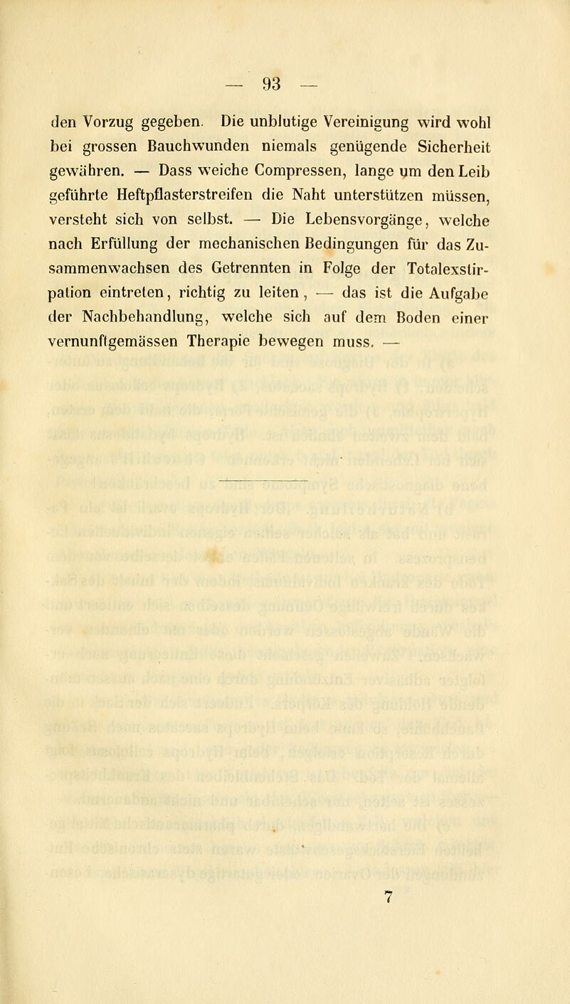 den Vorzug gegeben. Die unblutige Vereinigung wird wohl bei grossen Bauchwunden niemals genügende Sicherheit gewähren. — Dass weiche Compressen, lange um den Leib geführte Heftpflasterstreifen die Naht unterstützen müssen, versteht sich von selbst. — Die Lebensvorgänge, welche nach Erfüllung der mechanischen Bedingungen für das Zu- sammenwachsen des Getrennten in Folge der Totalexslir- palion eintreten, richtig zu leiten, — das ist die Aufgabe der Nachbehandlung, welche sich auf dem Boden einer vernunftgemässen Therapie bewegen muss, —
